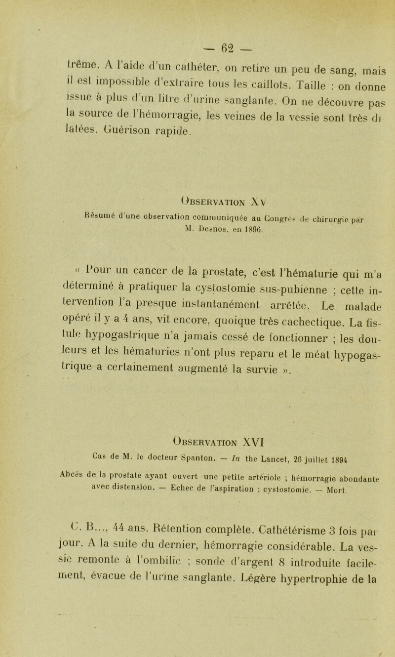 frenie. A l’aide d’un cathéter, on retire un peu de sang, mais il esl impossible d’extraire tous les caillots. Taille : on donne issue à plus d un litie d urine sanglante. On ne découvre pas la souice de 1 hémorragie, les veines de la vessie sont très di latées. Guérison rapide. Observation Xv Hésumé d’une observation communiquée au Congrès de chirurgie par M. Desnos, en 1896. « Pour un cancer de la prostate, c’est l’hématurie qui m’a déteiminé à pratiquer la cystostomie sus-pubienne ; cette in- tervention l’a presque instantanément arrêtée. Le malade opéré il y a 4 ans, vit encore, quoique très cachectique. La fis- tule hypogastrique n’a jamais cessé de fonctionner ; les dou- leurs et les hématuries n’ont plus reparu et le méat hypogas- trique a certainement augmenté la survie ». Observation XVI Cas de M. le docteur Spanton. — In the Lancet, 26 juillet 1894 Abcès de la prostate ayant ouvert une petite artériole ; hémorragie abondante avec distension. — Echec de l’aspiration ; cystostomie. — Mort. G. B..., 44 ans. Rétention complète. Cathétérisme 3 fois par jour. A la suite du dernier, hémorragie considérable. La ves- sie remonte à l’ombilic ; sonde d’argent 8 introduite facile- ment, évacue de 1 urine sanglante. Légère hypertrophie de la