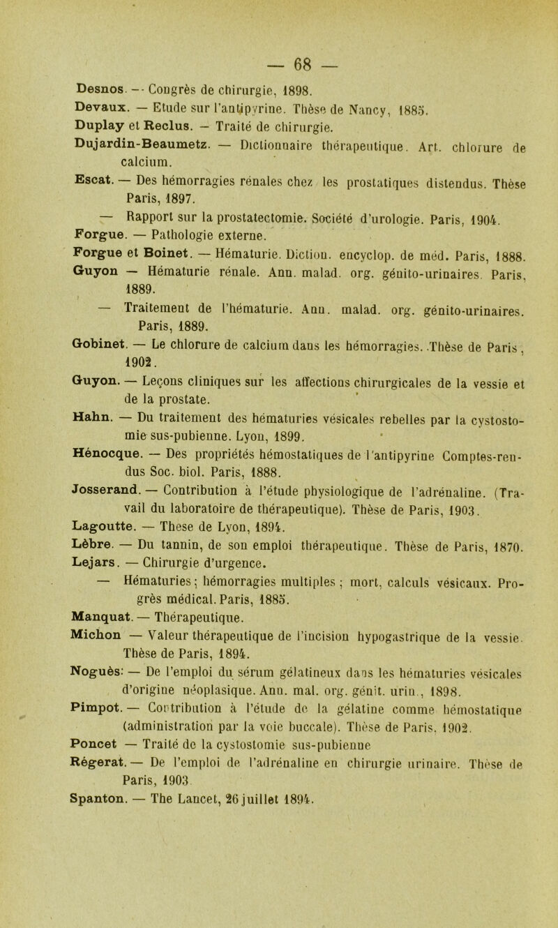 Desnos. -- Cougrès de chirurgie, 1898. Devaux. — Etude sur l’aatipyrine. Thèse de Nancy, 188o. Duplay et Reclus. - Traité de chirurgie. Dujardin-Beaumetz. — Dictionnaire thérapeutique. Art. chlorure de calcium. Escat. — Des hémorragies rénales chez les prostatiques distendus. Thèse Paris, 1897. — Rapport sur la prostatectomie. Société d’urologie. Paris, 1904. Forgue. — Pathologie externe. Forgue et Boinet. — Hématurie. Diction, encyclop. de méd. Paris, 1888. Guyon — Hématurie rénale. Ann. malad. org. génito-urinaires. Paris, 1889. — Traitement de l’hématurie. Ann. malad. org. génito-urinaires. Paris, 1889. Gobinet, — Le chlorure de calcium dans les hémorragies. .Thèse de Paris , 1902. Guyon. — Leçons cliniques sur les atîections chirurgicales de la vessie et de la prostate. Hahn. — Du traitement des hématuries vésicales rebelles par la cystosto- mie sus-pubienne. Lyon, 1899. Hénocque. — Des propriétés hémostatiques de l'antipyrine Comptes-ren- dus Soc. biol. Paris, 1888. ' \ Josserand. — Contribution à l’étude physiologique de l’adrénaline. (Tra- vail du laboratoire de thérapeutique). Thèse de Paris, 1903. Lagoutte. — These de Lyon, 1894. Lèbre. — Du tannin, de son emploi thérapeutique. Thèse de Paris, 1870. Lejars. — Chirurgie d’urgence. — Hématuries; hémorragies multiples; mort, calculs vésicaux. Pro- grès médical. Paris, 1885. Manquât.— Thérapeutique. Michon — Valeur thérapeutique de l’incision hypogastrique de la vessie. Thèse de Paris, 1894. Noguès: — De l’emploi du sérum gélatineux dans tes hématuries vésicales d’origine néoplasique. Ann. mal. org. génit. urin., 1898. Pimpot. — Contribulion k l’étude do la gélatine comme hémostatique (administration par la voie buccale). Thèse de Paris. 1902. Poncet — Traité de la cystostomie sus-pubienne Régerat. — De l’emploi de l’adrénaline en chirurgie urinaire. Thèse de Paris, 1903 Spanton. — The Lancet, 26 juillet 1894.