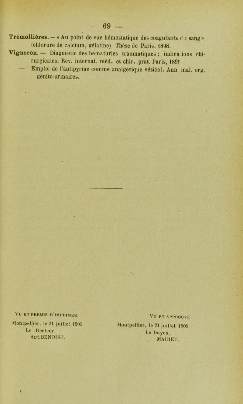 Trémollières.— « Au point de vue hémostatique des coagulants d i sangr, (chlorure de calcium, gélatine). Thèse de Paris, 1898. Vigneron.— Diagnostic des hématuries traumatiques; indica.ions chi- rurgicales. Rev. internat, méd. et chir. prat. Paris, 189^^ — Emploi de l’antipyrine comme analgésique vésical. Ann. mal. org. génito-urinaires. Vu ET PERMIS d’imprimer, 'Montpellier, le 21 juillet 1905 Montpellier, le 21 Juillet 1905 Vu et approuvé Le Recteur, Ant.BENOIST. Le Doyen,, MAI R ET. #