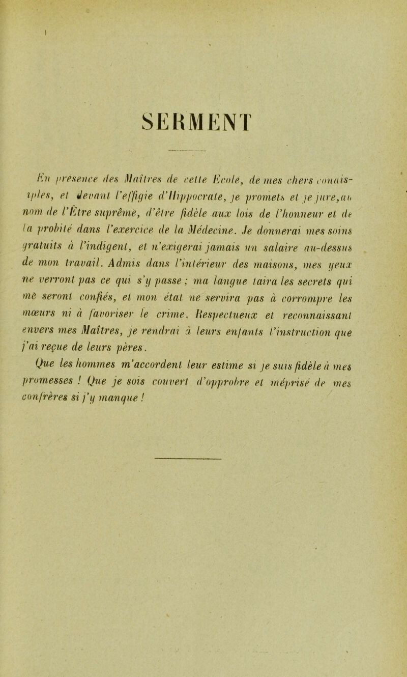 SEHMENI h.ii firesence des ^iaîtres de celle l^jCüle, de mes chers connis- îfdes, el ëernnl reffic/ie ddlvppocrale, je promets el je jnre,aii nom de l'Ltre suprême y d'êire fidèle aux lois de l'honneur et de la prohilé dans l'exercice de la iVédecine. Je donnerai mes soins gratuits à l'indigent, et n'exigerai jamais un salaire mi-dessus de mon travail. Admis dans l'intérieur des maisons, mes ifcux ne verront pas ce qui s'g passe ; ma langue taira les secrets qui mô seront confiés, et mon état ne servira pas à corrompre les moeurs ni à favoriser le crime, liespectueux et reconnaissant envers mes Maîtres, je rendrai à leurs enfants l'instruction que j'ai reçue de leurs pères . Que les hommes m'accordent leur estime si je sms fidèle à mes promesses ! Que je sois couvert d'opprobre et méj/risé de mes confrères si j'y manque ! ^