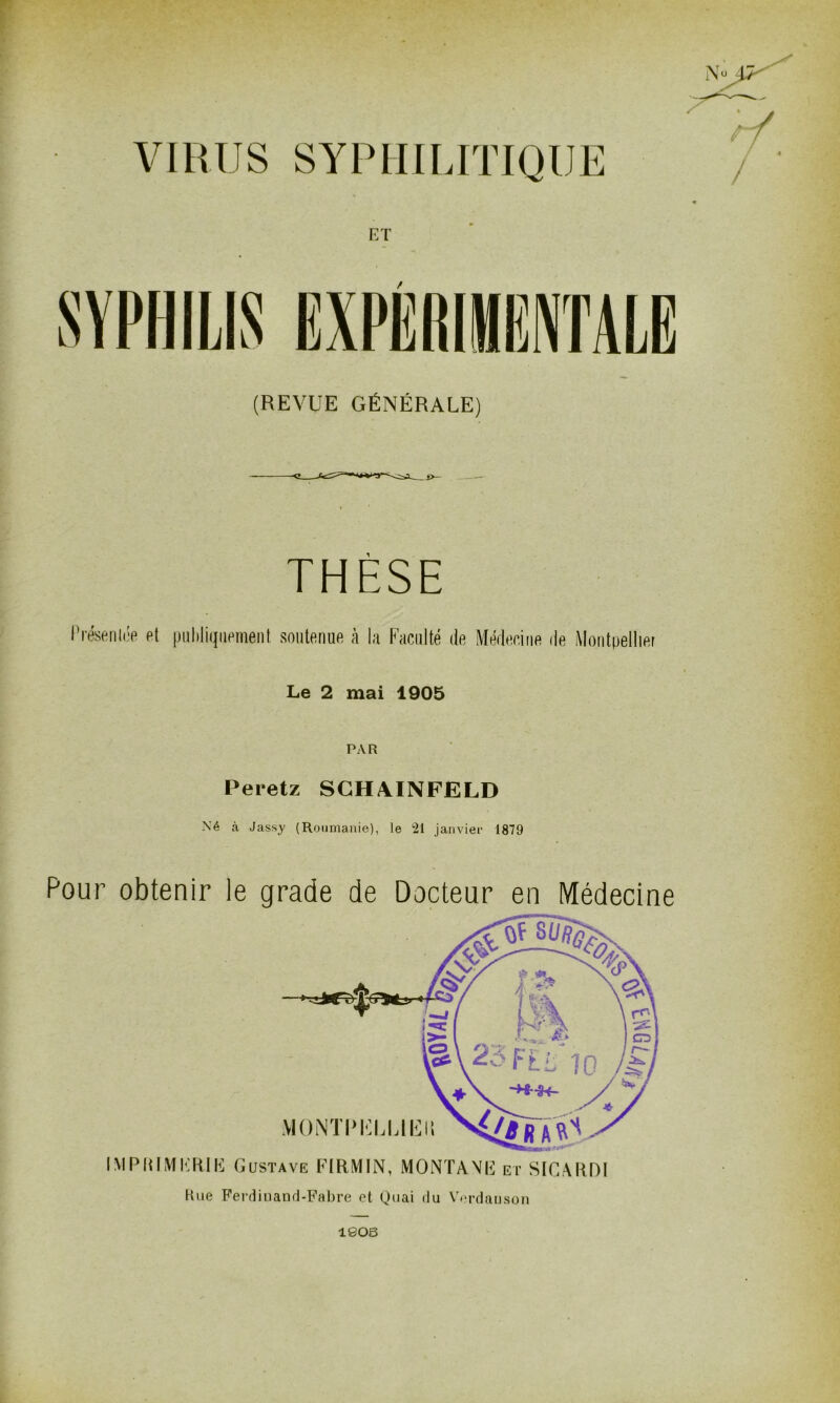 VIRUS SYPHILITIQUE (REVUE GÉNÉRALE) THÈSE Présentée et publiquement soutenue à la Faculté de Médecine de Montpellier Le 2 mai 1905 PAR Peretz SCHAINFELD Né à Jassy (Roumanie), le 21 janvier 1879 Pour obtenir le grade de Docteur en Médecine IM Pli IM IÏR.1K Gustave FIRMIN, MONTANE et SIG A RDI Rue Ferdinand-Fabre et Quai du Verdauson 1805