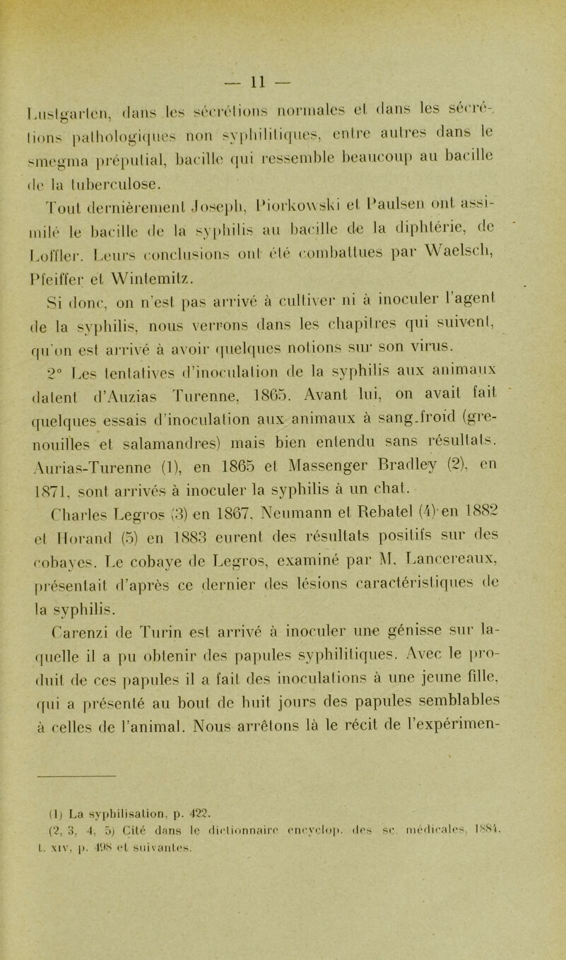 Lusb’ailcn, dans les séerélions normales el dans les sécré- tions pathologiques non syphilitiques, entre autres dans le smcgma préputial, bacille qui ressemble beaucoup au bacille de la tuberculose. Tout dernièrement Joseph, Piorkowski et Paulsen ont assi- milé le bacille de la syphilis au bacille de la diphtéiie, de Loft 1er. Leurs conclusions ont été combattues par Waelsch, Pfeiffer et Wintemitz. Si donc, on n est pas arrivé a cultiver ni a inoculer l agent de la syphilis, nous verrons dans les chapitres qui suivent, qu'on est arrivé à avoir quelques notions sur son virus. 2° Les tentatives d’inoculation de la syphilis aux animaux datent d’Auzias Turenne, 1865. Avant lui, on avait fait quelques essais d’inoculation aux animaux à sang-froid (gre- nouilles et salamandres) mais bien entendu sans résultats. Aurias-Turenne (1), en 1865 et Massenger Bradley (2), en 1871, sont arrivés à inoculer la syphilis à un chat. Charles Legros (3) en 1867, Neumann et Rebatel (4)*en 1882 et Horand (5) en 1883 eurent des résultats positifs sur des cobayes. Le cobaye de Legros, examiné par M, Lancereaux, présentait d’après ce dernier des lésions caractéristiques de la syphilis. Carenzi de Turin est arrivé à inoculer une génisse sur la- quelle il a pu obtenir des papules syphilitiques. Avec le pro- duit de ces papules il a fait des inoculations à une jeune fille, qui a présenté au bout de huit jours des papules semblables à celles de l’animal. Nous arrêtons là le récit de l’expérimen- (1) La syphilisation, p. 422. (2,3. 4, 5) Cité dans le dictionnaire encyclop. des L. xiv, p. 49S el suivantes. se medicales. IN84.