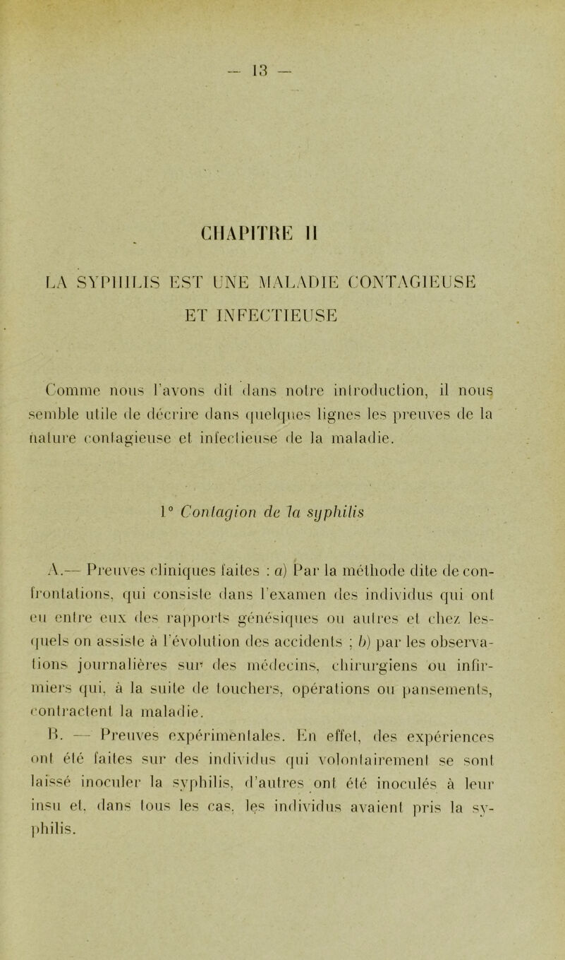 CHAPITRE II LA SYPHILIS EST UNE MALADIE CONTAGIEUSE ET INFECTIEUSE Comme nous l’avons clil dans noire introduction, il nous semble utile de décrire dans quelques ligues les preuves de la nature contagieuse et infectieuse de la maladie. 1° Contagion clc la syphilis A.— Preuves cliniques laites : a) Par la méthode dite de con- frontations, qui consiste dans l'examen des individus qui ont eu entre eux des rapports génésiques ou autres et chez les- quels on assiste à l’évolution des accidents ; h) par les observa- tions journalières sur des médecins, chirurgiens ou infir- miers qui, à la suite de touchers, opérations ou pansements, contractent ta maladie. H. — Preuves expérimentales. En effet, des expériences ont été faites sur des individus qui volontairement se smd laissé inoculer la syphilis, d’autres ont été inoculés à leur insu et. dans tous les cas, les individus avaient pris la sy- philis.