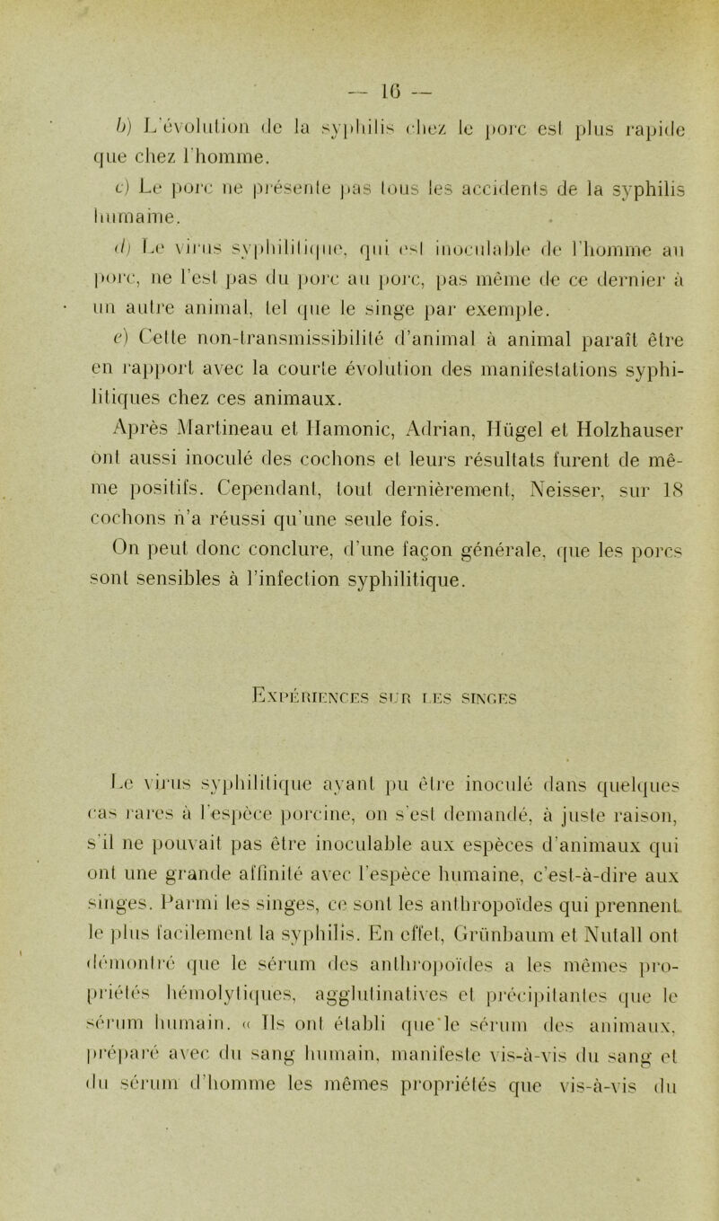 b) L évolution de la syphilis chez le porc est plus rapide que chez l'homme. c) Le porc ne présente pas lous les accidents de la syphilis humaine. <l) Le virus syphilitique, qui esl inoculable de l’homme au porc, ne l’est pas du pore au porc, pas même de ce dernier à un autre animal, tel que le singe par exemple. e) Cet le non-transmissibilité d’animal à animal paraît être en rapport avec la courte évolution des manifestations syphi- litiques chez ces animaux. Après Martineau et Ilamonic, Adrian, Hügel et Holzhauser ont aussi inoculé des cochons et leurs résultats furent de mê- me positifs. Cependant, tout dernièrement, Neisser, sur 18 cochons n’a réussi qu’une seule fois. On peut donc conclure, d’une façon générale, que les porcs sont sensibles à l’infection syphilitique. Expériences sur t es singes Le virus syphilitique ayant pu être inoculé dans quelques cas rares à l’espèce porcine, on s’est demandé, à juste raison, s'il ne pouvait pas être inoculable aux espèces d’animaux qui ont une grande affinité avec l’espèce humaine, c’est-à-dire aux singes. Parmi les singes, ce sont les anthropoïdes qui prennent le plus facilement la syphilis. En effet, Griinbaum et Nutall ont démontré que le sérum des anthropoïdes a les mêmes pro- priétés hémolytiques, agglutinatives et précipitantes que le sérum humain. « Ils ont établi que le sérum des animaux, préparé avec du sang humain, manifeste vis-à-vis du sang et du sérum d’homme les mêmes propriétés que vis-à-vis du