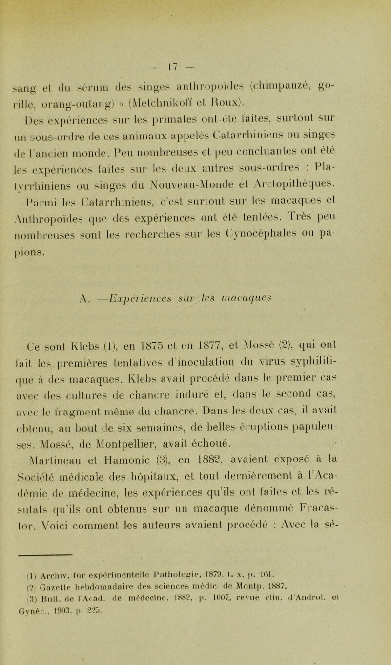 sang el du sérum clés singes anthropoïdes (chimpanzé, go- rille, orang-outang) « (Metclinikoll el Houx). Des expériences sur les primates ont-èté laites, surtout sur un sous-ordre de ces animaux appelés Catarrhiniens ou singes de 1 ancien monde. Peu nombreuses et peu concluantes ont été les expériences laites sur les deux autres sous-ordres : Pla- lyrrhiniens ou singes du Nouveau-Monde et Arclopithèques. Parmi les Catarrhiniens, c'est surtout sur les macaques et Anthropoïdes que des expériences ont été tentées. Très peu nombreuses sont les recherches sur les Cynocéphales ou pa- pions. A. —Expériences sur les macaques Ce sont Ivlebs (1), en 1875 et en 1877, et Mossé (2), qui ont fait les premières tentatives d inoculation du virus syphiliti- que à des macaques. Klebs avait procédé dans le premier cas avec des cultures de chancre induré et, dans le second cas, avec le fragment même du chancre. Dans les deux cas, il avait obtenu, au bout de six semaines, de belles éruptions papuleu- ses. Mossé, de Montpellier, avait échoué. Martineau et Hamonic (3), en 1882, avaient exposé à la Société médicale des hôpitaux, et tout dernièrement à l’Aca- démie de médecine, les expériences qu’ils ont faites et les ré- siliais qu’ils ont obtenus sur un macaque dénommé Fracas- tor. Voici comment les auteurs avaient procédé : Avec la sé- (1) Archiv. fur expérimentelle Pathologie, 1S79, I. x, p. 161. (2 Gazette hebdomadaire des sciences médic. de Montp. 1887. 3) Bull, de l’Acad. de médecine, 1882, p. 1007., revue clin. d’Androl. el Gynéc., 1903, p. 225.
