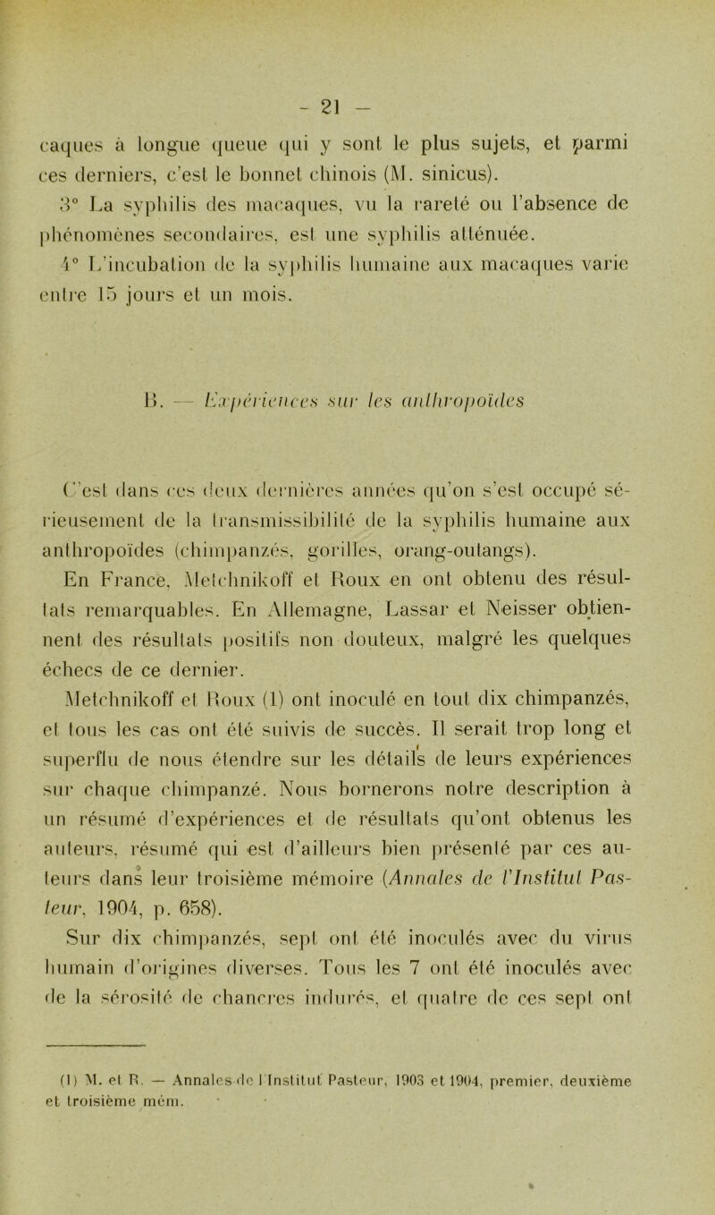 caques à longue queue qui y sont le plus sujets, et parmi ces derniers, c’est le bonnet chinois (M. sinicus). 3° La syphilis des macaques, vu la rareté ou l’absence de phénomènes secondaires, est une syphilis atténuée. 1° L'incubation de la syphilis humaine aux macaques varie entre 15 jours et un mois. B. — Expériences sur les anthropoïdes (est dans ces deux dernières années qu’on s’est occupé sé- rieusement de la transmissibilité de la syphilis humaine aux anthropoïdes (chimpanzés, gorilles, orang-outangs). En France, Melchnikoff et Roux en ont obtenu des résul- tats remarquables. En Allemagne, Lassar et Neisser obtien- nent. des résultats positifs non douteux, malgré les quelques échecs de ce dernier. Metchnikoff et Roux (1) ont inoculé en tout dix chimpanzés, et tous les cas ont été suivis de succès. Il serait trop long et superflu de nous étendre sur les détails de leurs expériences sur chaque chimpanzé. Nous bornerons notre description à un résumé d’expériences et de résultats qu’ont obtenus les auteurs, résumé qui est d’ailleurs bien présenté par ces au- teurs dans leur troisième mémoire (.Annales de l'Institut Pas- teur, 1904, p. 658). Sur dix chimpanzés, sep! ont été inoculés avec du virus humain d’origines diverses. Tous les 7 ont été inoculés avec de la sérosité de chancres indurés, et quatre de ces sept ont fl) M. et U. — Annales rtc l lnstitut Pasteur, 1903 et 1904, premier, deuxième et troisième mém. %