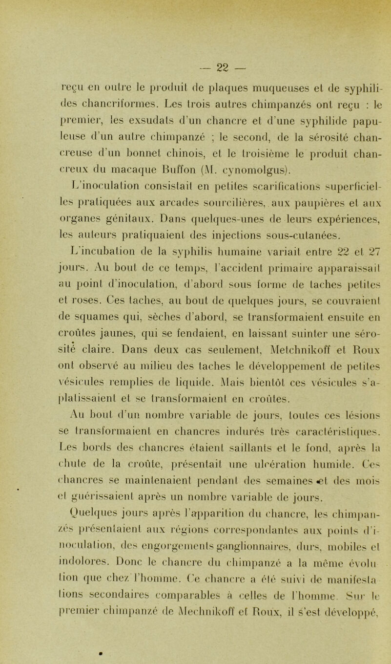 reçu en outre le produit de plaques muqueuses et de syphili- des chancriformes. Les trois autres chimpanzés ont reçu : le premier, les exsudais d’un chancre et d’une syphilide papu- leuse d’un autre chimpanzé ; le second, de Ja sérosité clian- creuse d’un bonnet chinois, et le troisième le produit chan- creux du macaque Buffon (M. cynomolgus). L’inoculation consistait en petites scarifications superficiel- les pratiquées aux arcades sourcilières, aux paupières et aux organes génitaux. Dans quelques-unes de leurs expériences, les auteurs pratiquaient des injections sous-cutanées. L’incubation de la syphilis humaine variait entre 22 et 27 jours. Au bout de ce temps, l’accident primaire apparaissail au point d’inoculation, d’abord sous forme de taches petites et roses. Ces taches, au bout de quelques jours, se couvraient de squames qui, sèches d’abord, se transformaient ensuite en croûtes jaunes, qui se fendaient, en laissant suinter une séro- sité claire. Dans deux cas seulement, Metchnikoff et Roux ont observé au milieu des taches le développement de petites vésicules remplies de liquide. Mais bientôt ces vésicules s'a- platissaient et se transformaient en croûtes. Au bout d’un nombre variable de jours, toutes ces lésions se transformaient en chancres indurés très caractéristiques. Les bords des chancres étaient saillants et le fond, après la chute de la croûte, présentait une ulcération humide. Ces chancres se maintenaient pendant des semaines «et des mois et guérissaient après un nombre variable de jours. Quelques jours après l’apparition du chancre, les chimpan- zés présentaient aux régions correspondantes aux points d’i- noculation, des engorgements ganglionnaires, durs, mobiles et indolores. Donc le chancre du chimpanzé a la même évolu lion que chez I homme, (’e chancre a été suiv i de manifesta lions secondaires comparables à celles de 1 homme Sur le premier chimpanzé de Mechuikoff et Roux, il s’est développé,