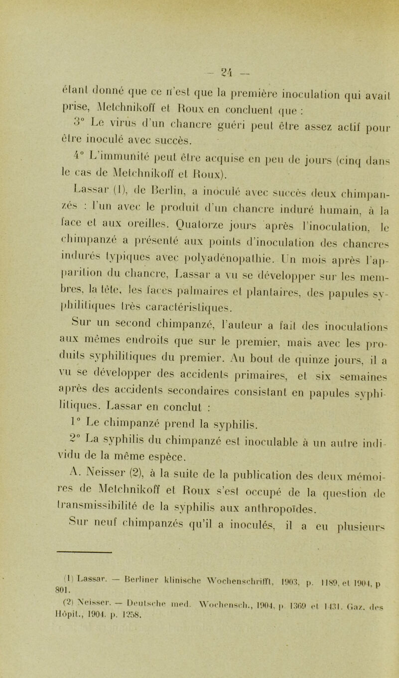 2A — élanl donné que ce n’est que la première inoculation qui avait [)i ise, Metchnikoff et Roux en concluent que: 3 Le virus d un chancre guéri peut être assez actif pour être inoculé avec succès. i° L immunité peut être acquise en peu de jours (cinq dans le cas de Metchnikoff et Roux). Lassar (I), de Berlin, a inoculé avec succès deux chimpan- zés . I un avec le produit d un chancre induré humain, à la lace et aux oreilles. Quatorze jours après l’inoculation, le chimpanzé a présenté aux points d’inoculation des chancres indurés typiques avec polyadénopathie. Un mois après hap- pai il ion du chancre, Lassar a vu se développer sur les mem- hi es, la tète, les laces palmaires et plantaires, des papules sy- philitiques très caractéristiques. Sur un second chimpanzé, l’auteur a l'ail des inoculations aux mêmes endroits que sur le premier, mais avec les pro- duits syphilitiques du premier. Au boni de quinze jours, il a vu se développer des accidents primaires, et six semaines après des accidents secondaires consistant en papules syphi- liliques. Lassar en conclut : 1° Le chimpanzé prend la syphilis. ~ La syphilis du chimpanzé est inoculable à un autre indi- vidu de la même espèce. A. Neisseï (2), à la suite de la publication des deux mémoi- ies de Melchnikoff et Roux s’est occupé de la question de transmissibilité de la syphilis aux anthropoïdes. sur neuf chimpanzés qu’il a inoculés, il a eu plusieurs 801 (1) Lassar. — Berliner klinische Wochenschrift, 1903, p. 1189, el 1901. P U' Neisser. — Deutsche med. Woehensch., 1904, p 1369 et 1131. Gaz. des Hôpil., 1904. p. 1258.