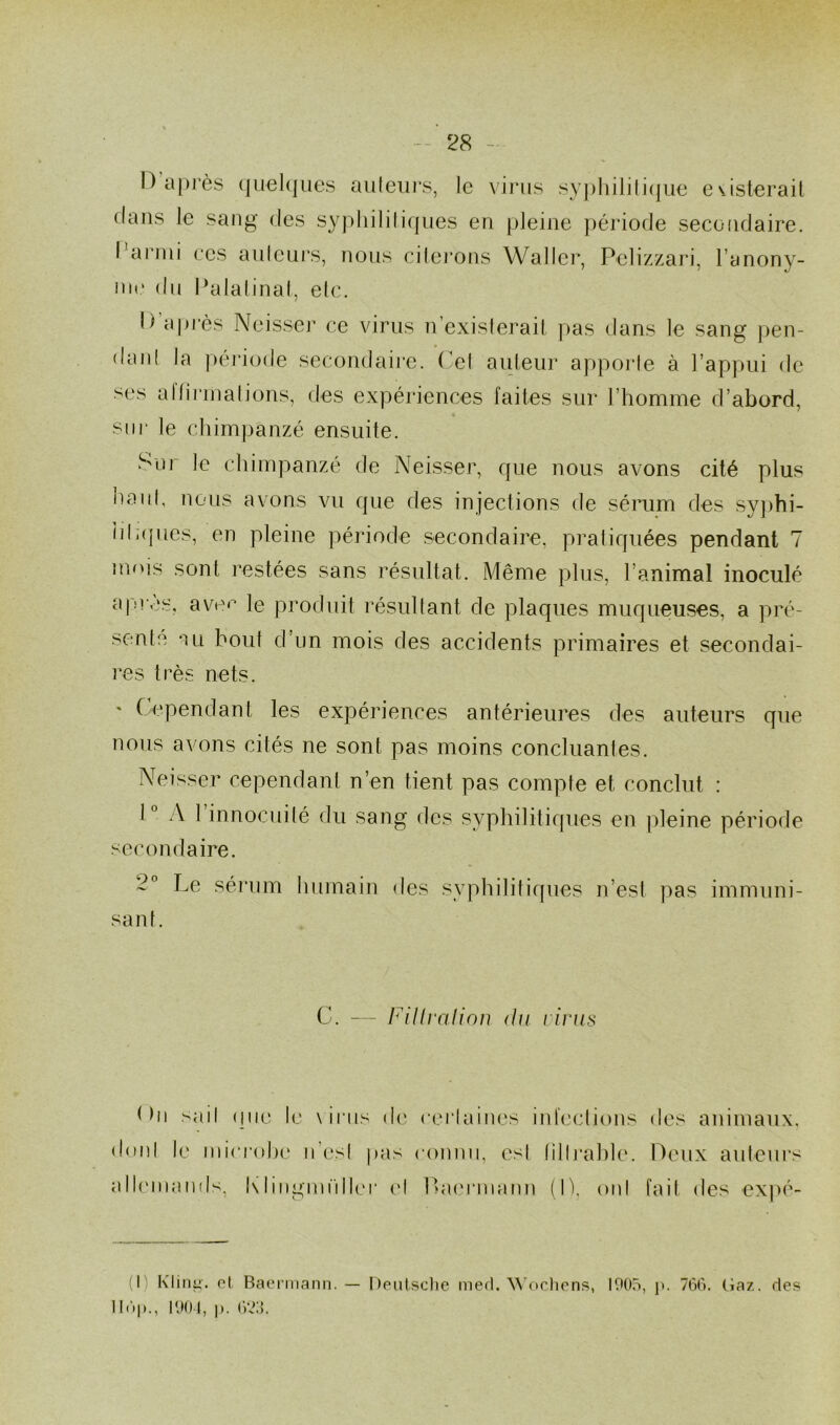 1) après quelques auteurs, le virus syphilitique existerait dans le sang des syphilitiques en pleine période secondaire. I arini ces auteurs, nous citerons Waller, Pelizzari, l’anony- me du Palatinat, etc. Il après Neisser ce virus n’existerait pas dans le sang pen- danl la période secondaire. Cet auteur apporte à l’appui de ses al Urinations, des expériences faites sur l’homme d’abord, sur le chimpanzé ensuite. Sur le chimpanzé de Neisser, que nous avons cité plus naul, nous avons vn que des injections de sérum des syphi- litiques, en pleine période secondaire, pratiquées pendant 7 mois sont restées sans résultat. Même plus, l’animal inoculé apres, avec le produit résultant de plaques muqueuses, a pré- sente au bout d’un mois des accidents primaires et secondai- res très nets. % Cependant les expériences antérieures des auteurs que nous avons cités ne sont pas moins concluantes. Neisser cependant n’en tient pas compte et conclut : 1° A 1 innocuité du sang des syphilitiques en pleine période secondaire. 2° Le sérum humain des syphilitiques n’est pas immuni- sant. C. — Fillvalion du virus < hi sad que le \irus de certaines infections des animaux, dont le microbe n’csl pas connu, esl filIrablc. Deux auteurs allemands, Klingmüller et Laermann (1), oui fait des expé- (I) Kling. et Baermann. — Deutsche med. Wochens, 1905, p. 766. Gaz. des 11C»|»., 1904, p. 623.