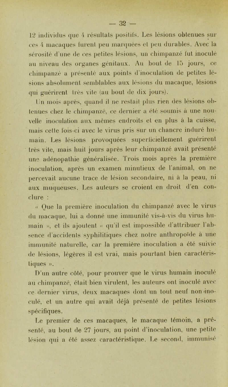 12 individus que 4 résultats positifs. Les lésions obtenues sur ces 4 macaques furent peu marquées et peu durables. Avec la sérosité d'une de ces petites lésions, un chimpanzé fut inoculé au niveau des organes génitaux. Au bout de 15 jours, ce chimpanzé a présenté aux points d’inoculation de petites lé- sions absolument semblables aux lésions du macaque, lésions qui guérirent très vile (au bout de dix jours). Un mois après, quand il ne restait plus rien des lésions ob- tenues chez le chimpanzé, ce dernier a été soumis à une nou- velle inoculation aux mêmes endroits et en plus à la cuisse, mais celle fois-ci avec le virus pris sur un chancre induré hu- main. Les lésions provoquées superficiellement guérirent très vite, mais huit jours après leur chimpanzé avait présenté une adénopathie généralisée. Trois mois après la première inoculation, après un examen minutieux de l’animal, on ne percevait aucune trace de lésion secondaire, ni à la peau, ni aux muqueuses. Les auteurs se croient en droit d’en con- clure : « Que la première inoculation du chimpanzé avec le virus du macaque, lui a donné une immunité vis-à-vis du virus hu- main », et ils ajoutent » qu’il est impossible d’attribuer 1 ab- sence d’accidents syphilitiques chez notre anthropoïde à une immunité naturelle, car la première inoculation a été suivie de lésions, légères il est vrai, mais pourtant bien caractéris- tiques ». D’un autre côté, pour prouver que le virus humain inoculé au chimpanzé, était bien virulent, les auteurs ont inoculé avec ce. dernier virus, deux macaques dont un tout neuf non 4no- culé, et un autre qui avait déjà présenté de petites lésions spécifiques. Le premier de ces macaques, le macaque témoin, a pré- senté, au bout de 27 jours, au point d’inoculation, une petite lésion qui a été assez caractéristique. Le second, immunisé