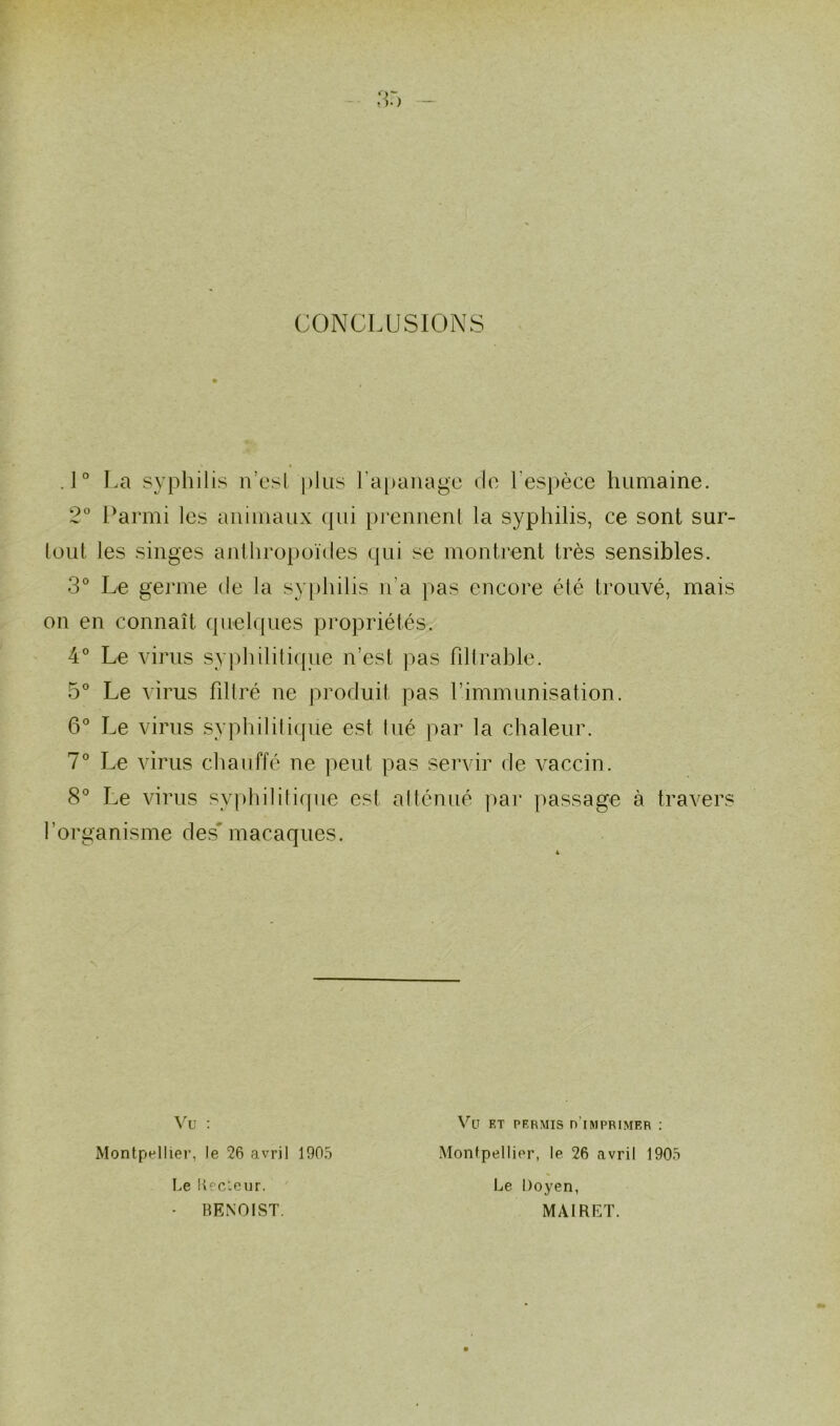 CONCLUSIONS .1° La syphilis n’est plus l’apanage de l'espèce humaine. 2° Parmi les animaux qui prennent la syphilis, ce sont sur- tout les singes anthropoïdes qui se montrent très sensibles. 3° Le germe de la syphilis n’a pas encore été trouvé, mais on en connaît quelques propriétés. 4° Le virus syphilitique n’est pas filtrable. 5° Le virus filtré ne produit pas l’immunisation. 6° Le virus syphilitique est tué par la chaleur. 7° Le virus chauffé ne peut pas servir de vaccin. 8° Le virus syphilitique est atténué par passage à travers l’organisme des macaques. Vu : Montpellier, le 26 avril 1905 Le Recteur. • RENOIST. Vu et permis d'imprimer : Montpellier, le 26 avril 1905 Le Doyen, MAIRET.