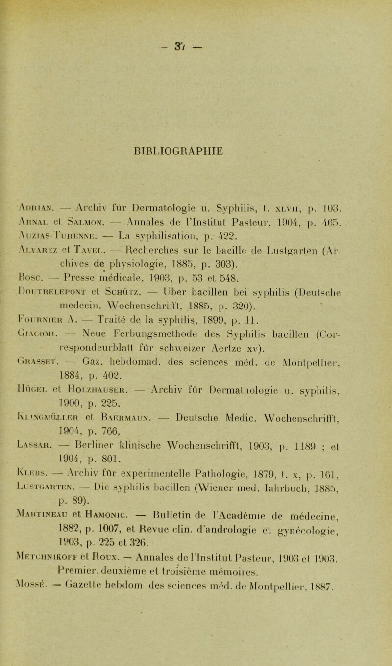 BIBLIOGRAPHIE Adrian. — Archiv für Dermatologie n. Syphilis, t. xlvii, p. 103. Arnai. cl Saumon. — Annales de l’Institut Pasteur, 1904, p. 465. Auzlas-Turenne. — La syphilisation, p. 422. Alvarez cl Tayel. — Recherches sur le bacille de Luslgarten (Ar- chives de physiologie, 1885, p. 303). Bosc. — Presse médicale, 1903, p. 53 et 548, Doutrelepont et Schütz. — Uber bacillen bei syphilis (Deutsche médecin. Wochenschrifft, 1885, p. 320). Foi rnier A. — Traité de la syphilis, 1899, p. 11. Glacomt. — \eue Ferbungsmethode des Syphilis bacillen (Cor- respond eu rbla II fût* schweizer Aertze xv). Grasset. — Gaz. hebdomad. des sciences méd. de Montpellier, 1884, p. 402. IIügel et IIolzhauser. — Archiv für Dermalhologie u. syphilis, 1900, p. 225. Ki engmOli.er et Baermaun. — Deutsche Medic. Wochenschrifft, 1904, p. 766, Lassar. — Berliner klinischc Wochenschrifft, 1903, p. 1189 ; et 1904, p. 801. Klebs. — Archiv für experimentelle Pathologie, 1879, l. x, p. 161, Lustgarten. — Die syphilis bacillen (Wiener med. Iahrbuch, 1885, p. 89). Martineau et Hamonjc. — Bulletin de l’Académie de médecine, 1882, p. 1007, et Revue clin, d’andrologie et gynécologie, 1903, p. 225 et 326. Metchnikoff et Roux. — Annales de l’Institut Pasteur, 1903 el 1903. Premier, deuxième et troisième mémoires. Mossé. — Gazelle hebdom des sciences méd. de Montpellier, 1887.