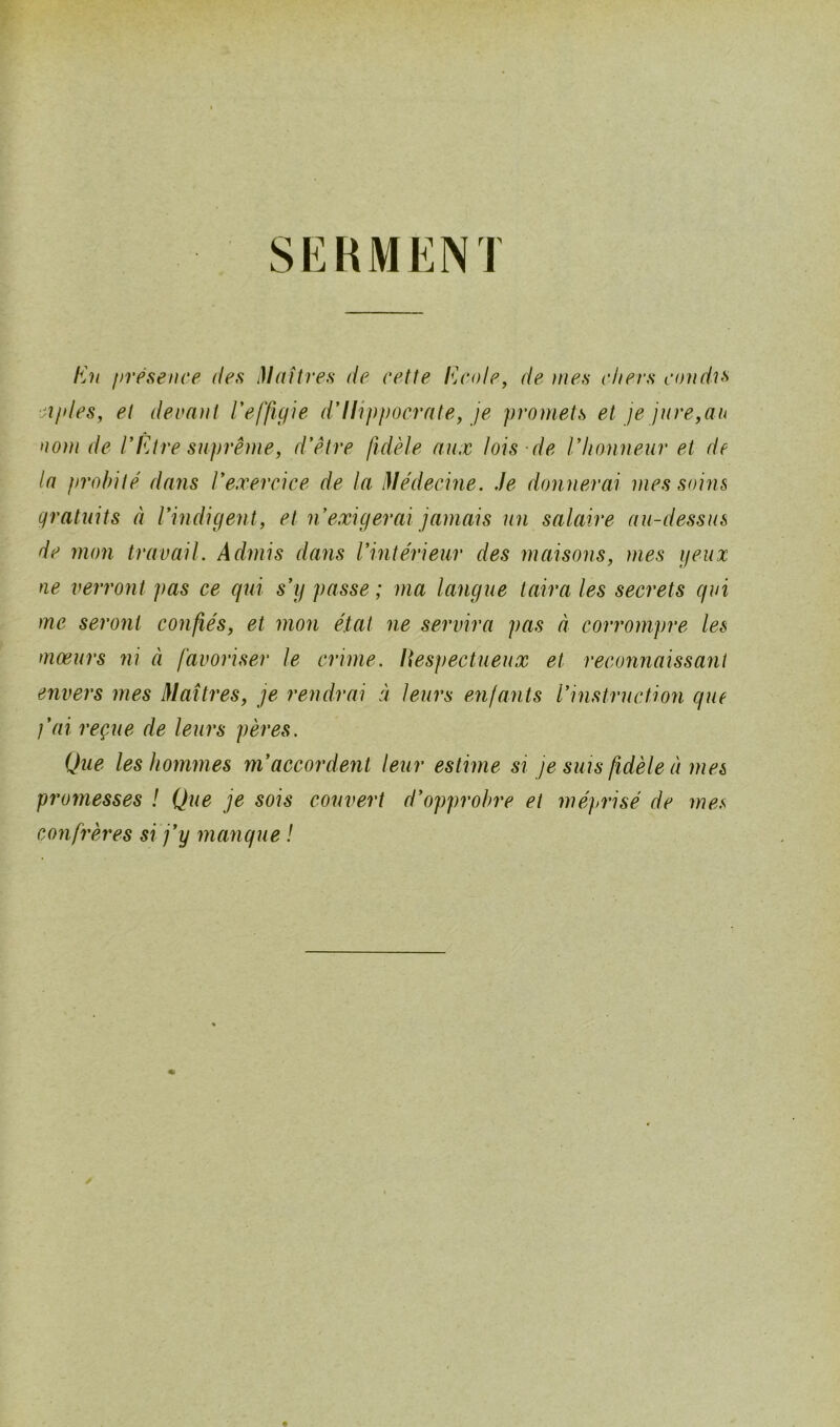 SERMENJ En présence des Maîtres de cette Ecole, de mes chers condis ai/des, et devant l’effigie d’Ilippocrate, je promets et je jure,au nom de l’Être suprême, d’être fidèle aux lois de l’honneur et de la probité dans l’exercice de la Médecine. Je donnerai mes soins gratuits à l’indigent, et n’exigerai jamais un salaire au-dessus de mon travail. Admis dans l’intérieur des maisons, mes yeux ne verront pas ce qui s’y passe ; ma langue taira les secrets qui me seront confiés, et mon état ne servira pas à corrompre les moeurs ni à favoriser le crime. Respectueux et reconnaissant envers mes Maîtres, je rendrai à leurs enfants l’instruction que j’ai reçue de leurs pères. Que les hommes m’accordent leur estime si je suis fidèle à mes promesses ! Que je sois couvert d’opprobre et méprisé de mes confrères si j’y manque !