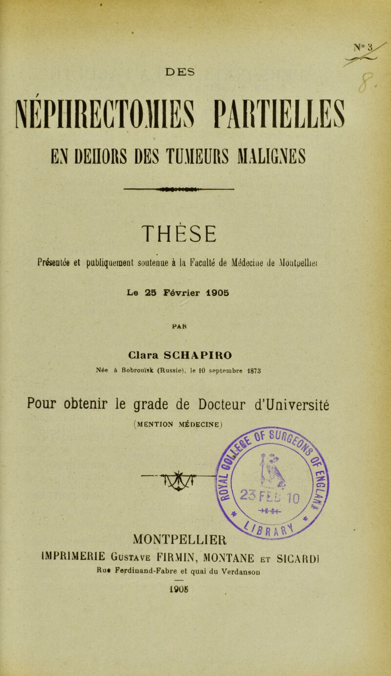 EN DEHORS DES TUMEURS MALIGNES THÈSE Présentée et publiquement soutenue à la Faculté de Médecine de Moutpelliei Le 25 Février 1905 Clara SCHAPIRO Née à Bobrouïsk (Russie), le 10 septembre 1873 Pour obtenir le grade de Docteur d’Université IMPRIMERIE Gustave FIRMIN, MONTANE et SICARDI Rut Ferdinand-Fabre et quai du Verdansou 1905