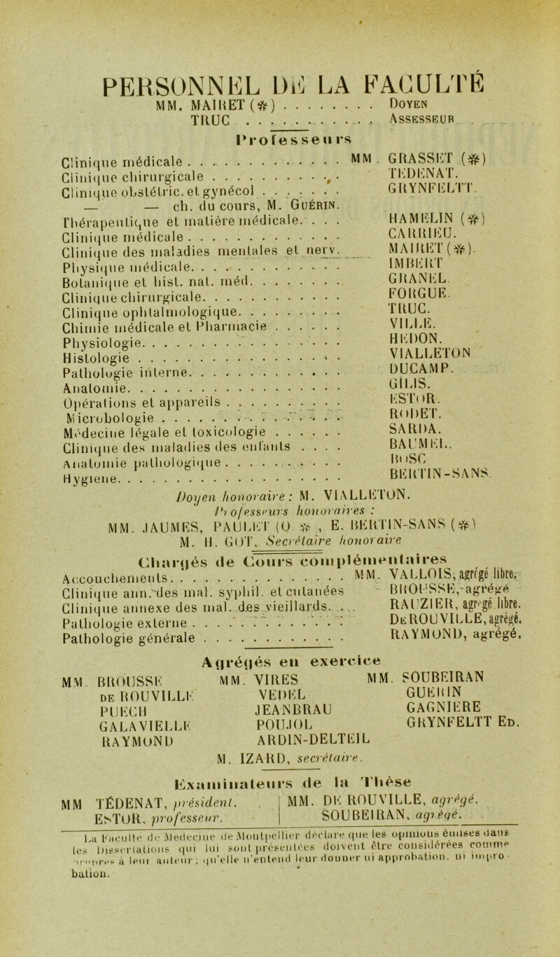 PERSONNEL DE LA FACULTÉ MM. MAI U ET (#) Doyen TRUC Assesseur I*i*o ïe s se h rs MM GRASSET (#) TEDENAT. GRYNFELTT Clinique médicale Clinique chirurgicale , • Clinique oLslélric. et gynécol . . _. . . . . — — ch. du cours, M. Guérin. Thérapeutique et matière médicale. . . . Clinique médicale Clinique des maladies mentales et nerv. Physique médicale Botanique et List. nat. rnéd Clinique chirurgicale Clinique ophtalmologique. Chimie médicale et Pharmacie Physiologie Histologie ' ■ Pathologie interne Anatomie Opérations et appareils ....... . . • Microbologie . V . .' . . . Médecine légale et toxicologie Clinique des maladies des enfants .... Anatomie pathologique • • • Hygiene Doyen honoraire : M. VIALLEION. /*/ ofessrurs honoraires : MM. JAUMES, PAUEET (O.* , E. lililtTIN-SANS (Sfc) M. H. GOT, Secrétaire honoraire Cli a rués île Cours complémentaires Accouchements. .’ MM. VALLOIS,.«rfgé libre, Clinique ann.'des mal. syphil. elcutanées ' lîllOt'SSh.-agréM Clinique annexe des mal. d.es vieillards.. .. RAl’ZIER, agrégé libre. Pathologie externe . V. . . . .' DeROUVILLE,agrégé. Pathologie générale RAYMOND, agrégé, A(|réijés en exercice MM BROUSSE MM.’VIRES MM. SOUBEIRAN de BOUVILLE VEDEL GUEBIN PLECU JEANBRAU GAGNIERE GALAVIELLE POU.IOL GRYNFELTT En. RAYMOND ARD1N-DELTEIL M. IZARD, secrétaire. Exiiminaleiirs de la Thèse H AM ELI N (#) CARRIEU. MAIRET ( Yé) IMBERT GRANEL. FOBGUE. T BUG. VILLE. HEDON. VIALLETON DUCAMP. GI LIS. ESToR. RODET. SARDA. BAUMEL. B» iSC BERTIN-SANS. MM TÉDENAT, président. EsTOR, professeur. MM. DE ROUVILLE, agrégé. SOUBEIBAN, agrégé. La Kaoullu d<‘iMeilecine de Montpellier déclare que les opinions émises dans le- Dissertations qui lui sont présentées doivent être considérées comme e.à lem auteur; qu’elle n’entend leur donner ni approbation, ni nnpro- bation.