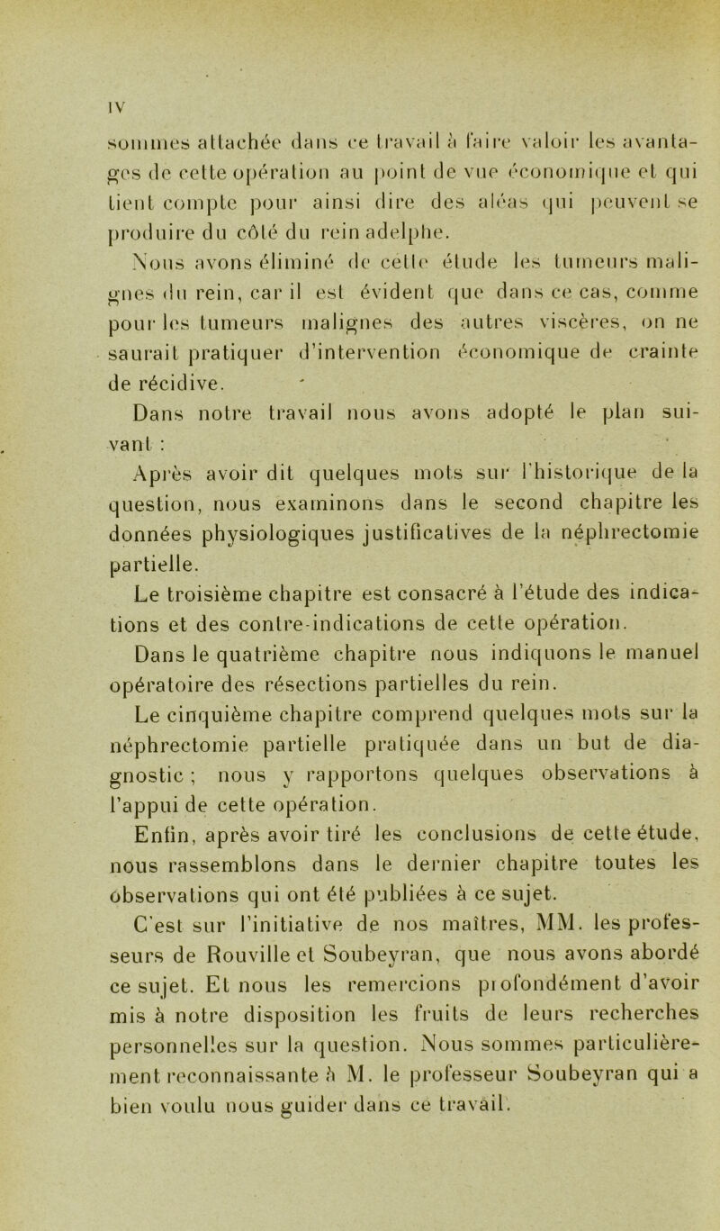 sommes attachée dans ce travail a faire valoir les avanta- ges de cette opération au point de vue économique et qui tient compte pour ainsi dire des aléas qui peuvent se produire du côté du rein adelplie. Nous avons éliminé de cétle étude les tumeurs mali- gnes du rein, car il est évident que dans ce cas, comme pour les tumeurs malignes des autres viscères, on ne saurait pratiquer d’intervention économique de crainte de récidive. Dans notre travail nous avons adopté le plan sui- vant : Après avoir dit quelques mots sur l’historique de la question, nous examinons dans le second chapitre les données physiologiques justificatives de la néphrectomie partielle. Le troisième chapitre est consacré à l’étude des indica- tions et des contre-indications de cette opération. Dans le quatrième chapitre nous indiquons le manuel opératoire des résections partielles du rein. Le cinquième chapitre comprend quelques mots sur la néphrectomie partielle pratiquée dans un but de dia- gnostic ; nous y rapportons quelques observations à l’appui de cette opération. Enfin, après avoir tiré les conclusions de cette étude, nous rassemblons dans le dernier chapitre toutes les observations qui ont été publiées à ce sujet. C’est sur l’initiative de nos maîtres, MM. les profes- seurs de Rouville et Soubeyran, que nous avons abordé ce sujet. Et nous les remercions profondément d’avoir mis à notre disposition les fruits de leurs recherches personnelles sur la question. xNous sommes particulière- ment reconnaissante h M. le professeur Soubeyran qui a bien voulu nous guider dans ce travail.