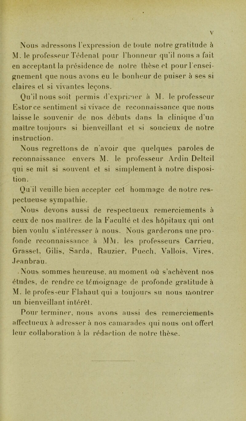 Nous adressons l’expression de toute notre gratitude à M. le professeur Tédenat pour l'honneur qu’il nous a fait en acceptant la présidence de notre thèse et pour l'ensei- gnement que nous avons eu le bonheur de puiser à ses si claires et si vivantes leçons. Qu’il nous soit permis d’exprimer à M. le professeur Estorce sentiment si vivace de reconnaissance que nous laisse le souvenir de nos débuts dans la clinique d’un maître toujours si bienveillant et si soucieux de notre instruction. Nous regrettons de n'avoir que quelques paroles de reconnaissance envers M. le professeur Ardin Delteil qui se mit si souvent et si simplement à notre disposi- tion. Qu'il veuille bien accepter cet hommage de notre res- pectueuse sympathie. Nous devons aussi de respectueux remerciements à ceux de nos maîtres de la Faculté et des hôpitaux qui ont bien voulu s’intéresser à nous. Nous garderons une pro- fonde reconnaissance à MM. les professeurs Carrieu, Grasset, Gilis, Sarda, Rauzier, Puech, Vallois, Vires, Jeanbrau. Nous sommes heureuse, au moment où s’achèvent nos études, de rendre ce témoignage de profonde gratitude à M. le professeur Flahaut qui a toujours su nous montrer un bienveillant intérêt. Pour terminer, nous avons aussi des remerciements affectueux à adresser à nos camarades qui nous ont offert leur collaboration h la rédaction de notre thèse.