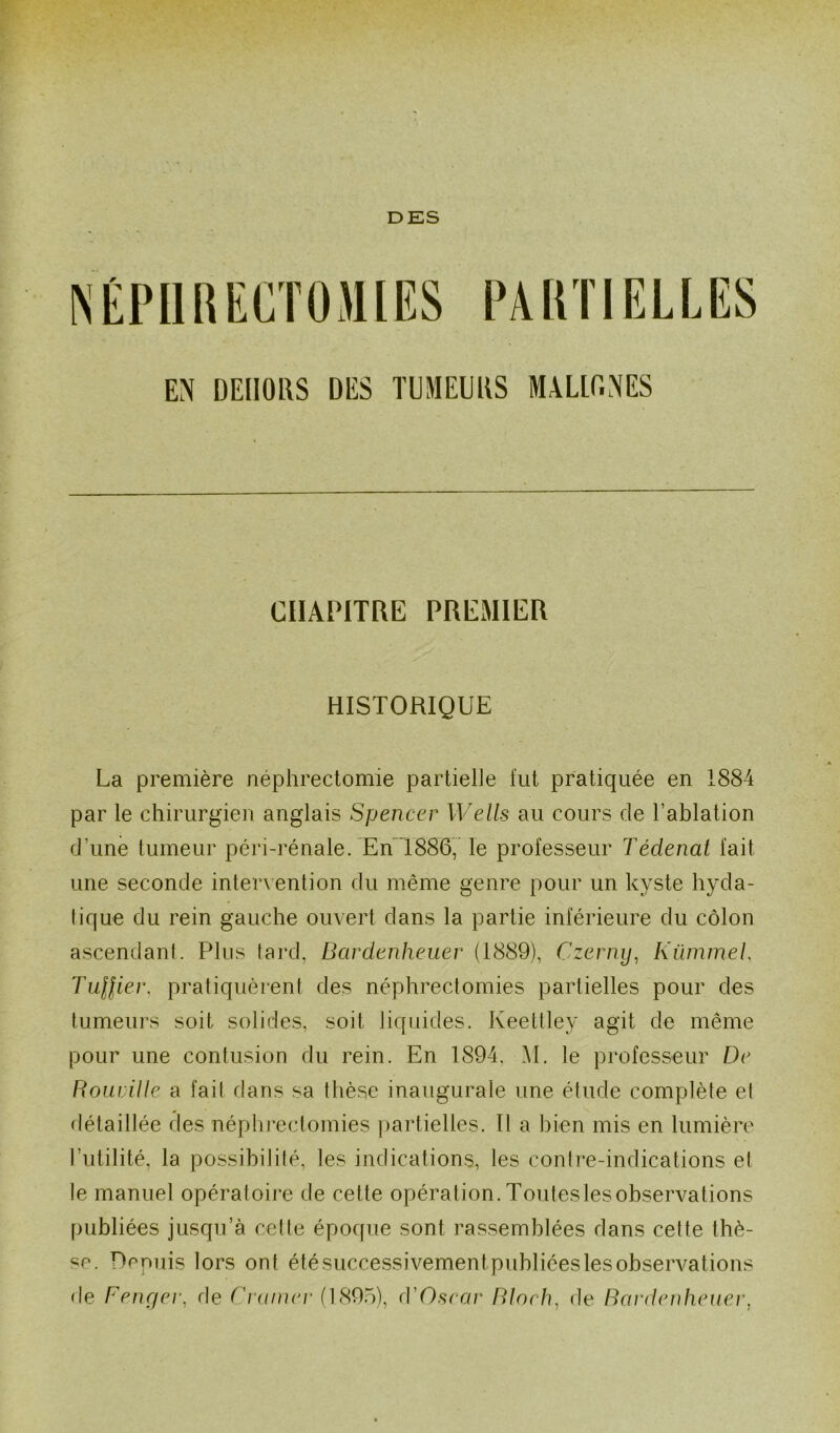 DES EN DEHORS DES TUMEURS MALIGNES CHAPITRE PREMIER HISTORIQUE La première néphrectomie partielle fut pratiquée en 1884 par le chirurgien anglais Spencer Wells au cours de l’ablation d'une tumeur péri-rénale. En 1886, le professeur Tédenat fait une seconde intervention du même genre pour un kyste hyda- tique du rein gauche ouvert dans la partie inférieure du côlon ascendant. Plus tard, Bardenheuer (1889), Czerny, Kümmel Tuilier. pratiquèrent des néphrectomies partielles pour des tumeurs soit solides, soit liquides. Keettley agit de même pour une contusion du rein. En 1894. M. le professeur De Rouville a fait dans sa thèse inaugurale une étude complète et détaillée des néphrectomies partielles. Il a bien mis en lumière Futilité, la possibilité, les indications, les contre-indications et le manuel opératoire de cette opération. Toutes les observations publiées jusqu’à cette époque sont rassemblées dans cette thè- se. Depuis lors ont été successivementpubliées les observations de Fenger, de Cramer (1895), cVOscar Bloch, de Bardenheuer,