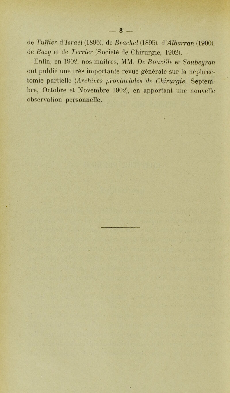 de Tuflier,d'Israël (1896), de Brackel (1895), d'Albarran (1900), de Bazy et de Terrier (Société de Chirurgie, 1902). Enfin, en 1902, nos maîtres, MM. De Rouville et Soubeyran ont publié une très importante revue générale sur la néphrec- tomie partielle (Archives provinciales cle Chirurgie, Septem- bre, Octobre et Novembre 1902), en apportant une nouvelle observation personnelle.