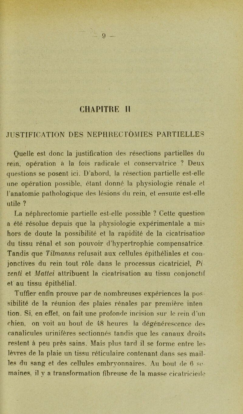 g CHAPITRE H JUSTIFICATION DES NEPHRECTOMIES PARTIELLES Quelle est donc la justification des résections partielles du rem, opération à la fois radicale et conservatrice ? Deux questions se posent ici. D’abord, la résection partielle est-elle une opération possible, étant donné la physiologie rénale et l’anatomie pathologique des lésions du rein, et ensuite est-elle utile ? La néphrectomie partielle est-elle possible ? Cette question a été résolue depuis que la physiologie expérimentale a mis hors de doute la possibilité et la rapidité de la cicatrisation du tissu rénal et son pouvoir d’hypertrophie compensatrice. Tandis que Tilmanns refusait aux cellules épithéliales et con- jonctives du rein tout rôle dans le processus cicatriciel, Pi zenti et Mattéi attribuent la cicatrisation au tissu conjonctif et au tissu épithélial. Tuffier enfin prouve par de nombreuses expériences la pos- sibilité de la réunion des plaies rénales par première inten tion. Si, en effet, on fait une profonde incision sur le rein dun chien, on voit au bout de 48 heures la dégénérescence des canalicules urinifères sectionnés tandis que les canaux droits restent à peu près sains. Mais plus tard il se forme entre les lèvres de la plaie un tissu réticulaire contenant dans ses mail- les du sang et des cellules embryonnaires. Au boni de 6 se maines, il y a transformation fibreuse de la masse cicatricielle