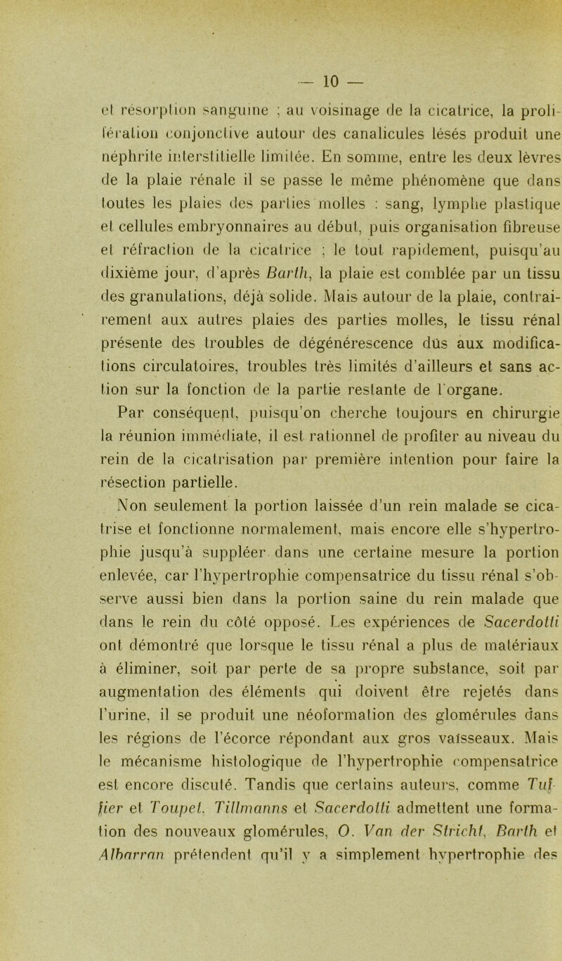 et résorption sanguine ; au voisinage de la cicatrice, la proli- fération conjonctive autour des canalicules lésés produit une néphrite interstitielle limitée. En somme, entre les deux lèvres de la plaie rénale il se passe le même phénomène que dans toutes les plaies des parties molles : sang, lymphe plastique et cellules embryonnaires au début, puis organisation fibreuse et réfraction de la cicatrice ; le tout rapidement, puisqu’un dixième jour, d’après Barth, la plaie est comblée par un tissu des granulations, déjà solide. Mais autour de la plaie, contrai- rement aux autres plaies des parties molles, le tissu rénal présente des troubles de dégénérescence dus aux modifica- tions circulatoires, troubles très limités d’ailleurs et sans ac- tion sur la fonction de la partie restante de 1 organe. Par conséquent, puisqu’on cherche toujours en chirurgie la réunion immédiate, il est rationnel de profiter au niveau du rein de la cicatrisation par première intention pour faire la résection partielle. Non seulement la portion laissée d’un rein malade se cica- trise et fonctionne normalement, mais encore elle s’hypertro- phie jusqu’à suppléer dans une certaine mesure la portion enlevée, car l’hypertrophie compensatrice du tissu rénal s’ob- serve aussi bien dans la portion saine du rein malade que dans le rein du côté opposé. Les expériences de Sacerdotti ont démontré que lorsque le tissu rénal a plus de matériaux à éliminer, soit par perte de sa propre substance, soit par augmentation des éléments qui doivent être rejetés dans l’urine, il se produit une néoformation des glomérules dans les régions de l’écorce répondant aux gros vaisseaux. Mais le mécanisme histologique de l’hypertrophie compensatrice est encore discuté. Tandis que certains auteurs, comme Tuf fier et Toupet. Tillmanns et Sacerdotti admettent une forma- tion des nouveaux glomérules, O. Van der Strichf, Barth et Alharran prétendent qu’il y a simplement hypertrophie des