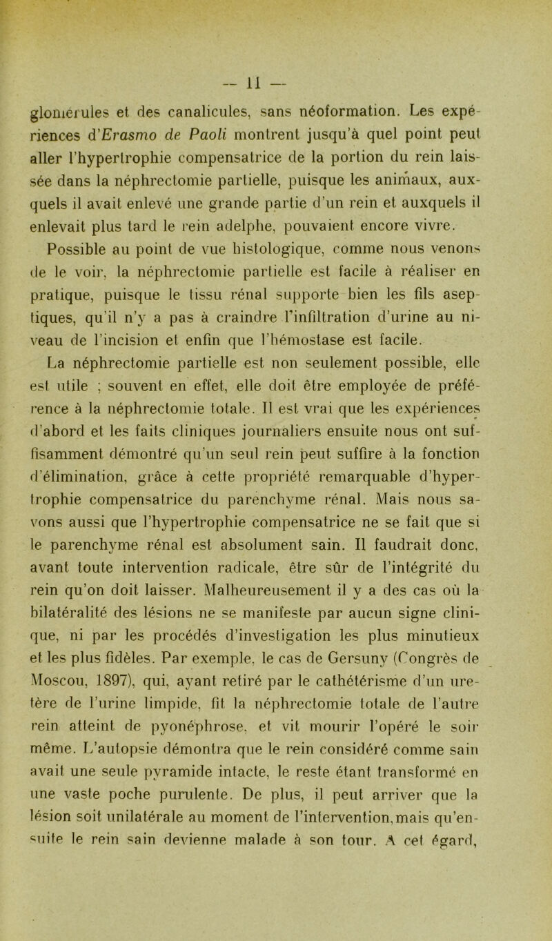 glomeruies et des canalicules, sans néoformation. Les expé- riences d'Erasmo de Paoli montrent jusqu’à quel point peut aller l’hypertrophie compensatrice de la portion du rein lais- sée dans la néphrectomie partielle, puisque les animaux, aux- quels il avait enlevé une grande partie d’un rein et auxquels il enlevait plus tard le rein adelphe, pouvaient encore vivre. Possible au point de vue histologique, comme nous venons de le voir, la néphrectomie partielle est facile à réaliser en pratique, puisque le tissu rénal supporte bien les fils asep- tiques, qu’il n’y a pas à craindre l'infiltration d’urine au ni- veau de l’incision et enfin que l’hémostase est facile. La néphrectomie partielle est non seulement possible, elle est utile ; souvent en effet, elle doit être employée de préfé- rence à la néphrectomie totale. Il est vrai que les expériences d’abord et les faits cliniques journaliers ensuite nous ont suf- fisamment, démontré qu’un seul rein peut, suffire à la fonction d'élimination, grâce à cette propriété remarquable d’hyper- trophie compensatrice du parenchyme rénal. Mais nous sa- vons aussi que l’hypertrophie compensatrice ne se fait que si le parenchyme rénal est absolument sain. Il faudrait donc, avant toute intervention radicale, être sûr de l’intégrité du rein qu’on doit laisser. Malheureusement il y a des cas où la bilatéralité des lésions ne se manifeste par aucun signe clini- que, ni par les procédés d’investigation les plus minutieux et les plus fidèles. Par exemple, le cas de Gersuny (Congrès de Moscou, 1897), qui, ayant retiré par le cathétérisme d’un ure- tère de l’urine limpide, fit la néphrectomie totale de l’autre rein atteint de pyonéphrose, et vit mourir l’opéré le soir même. L’autopsie démontra que le rein considéré comme sain avait une seule pyramide intacte, le reste étant transformé en une vaste poche purulente. De plus, il peut arriver que la lésion soit unilatérale au moment de l’intervention, mais qu’en- duite le rein sain devienne malade à son tour. A cet égard,