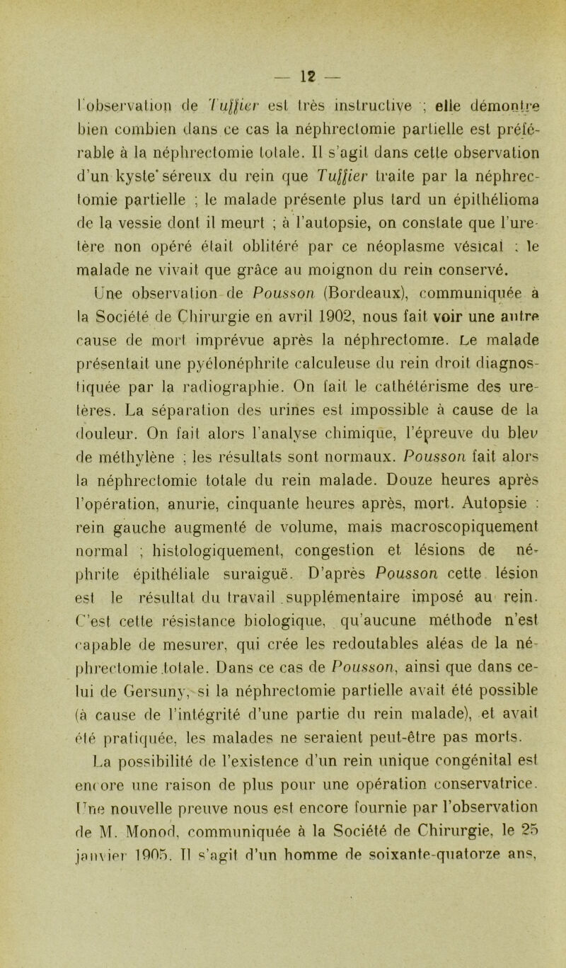 l observation de Tuffier esl très instructive ; elle démontre bien combien dans ce cas la néphrectomie partielle est préfé- rable à la néphrectomie totale. Il s’agit dans cette observation d’un kyste* séreux du rein que Tufâier traite par la néphrec- tomie partielle ; le malade présente plus tard un épithélioma de la vessie dont il meurt ; à l’autopsie, on constate que l’ure- tère non opéré était oblitéré par ce néoplasme vésical ; le malade ne vivait que grâce au moignon du rein conservé. Une observation de Pousson (Bordeaux), communiquée a la Société de Chirurgie en avril 1902, nous fait voir une antre cause de mort imprévue après la néphrectomie. Le malade présentait une pyélonéphrite calculeuse du rein droit diagnos- tiquée par la radiographie. On fait le cathétérisme des ure- tères. La séparation des urines est impossible à cause de la douleur. On fait alors l'analyse chimique, l’épreuve du bleu de méthylène ; les résultats sont normaux. Pousson fait alors la néphrectomie totale du rein malade. Douze heures après l’opération, anurie, cinquante heures après, mort. Autopsie : rein gauche augmenté de volume, mais macroscopiquement normal ; histologiquement, congestion et lésions de né- phrite épithéliale suraiguë. D’après Pousson cette lésion est le résultat du travail supplémentaire imposé au rein. C’est cette résistance biologique, qu’aucune méthode n’est capable de mesurer, qui crée les redoutables aléas de la né- phrectomie totale. Dans ce cas de Pousson, ainsi que dans ce- lui de Gersuny, si la néphrectomie partielle avait été possible (à cause de l’intégrité d’une partie du rein malade), et avait été pratiquée, les malades ne seraient peut-être pas morts. La possibilité de l’existence d’un rein unique congénital est encore une raison de plus pour une opération conservatrice. Lue nouvelle preuve nous est encore fournie par l’observation de M. Monod, communiquée à la Société de Chirurgie, le 25 janvier 1905. Tl s’agit d’un homme de soixante-quatorze ans,