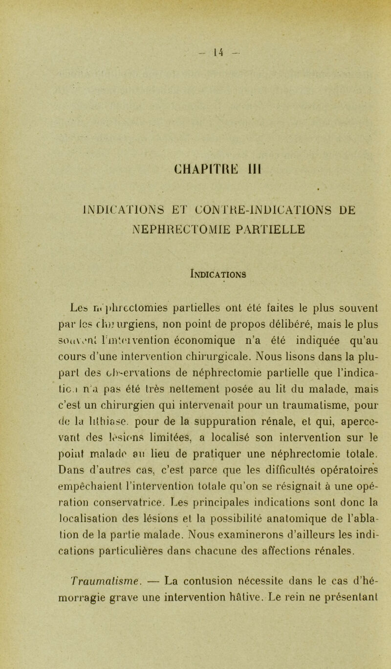 CHAPITfWi 111 INDICATIONS ET CONTRE-INDICATIONS DE NEPHRECTOMIE PARTIELLE Indications Les néphrectomies partielles ont été faites le plus souvent par les chuurgiens, non point de propos délibéré, mais le plus souvent l'intei vention économique n’a été indiquée qu’au cours d’une intervention chirurgicale. Nous lisons dans la plu- part des cb-ervations de néphrectomie partielle que l’indica- tic.i n a pas été très nettement posée au lit du malade, mais c’est un chirurgien qui intervenait pour un traumatisme, pour- do la lithiase, pour de la suppuration rénale, et qui, aperce- vant des lésions limitées, a localisé son intervention sur le point malade au lieu de pratiquer une néphrectomie totale. Dans d’autres cas, c’est parce que les difficultés opératoires empêchaient l’intervention totale qu’on se résignait à une opé- ration conservatrice. Les principales indications sont donc la localisation des lésions et la possibilité anatomique de l’abla- tion de la partie malade. Nous examinerons d’ailleurs les indi- cations particulières dans chacune des affections rénales. Traumatisme. — La contusion nécessite dans le cas d’hé- morragie grave une intervention hâtive. Le rein ne présentant