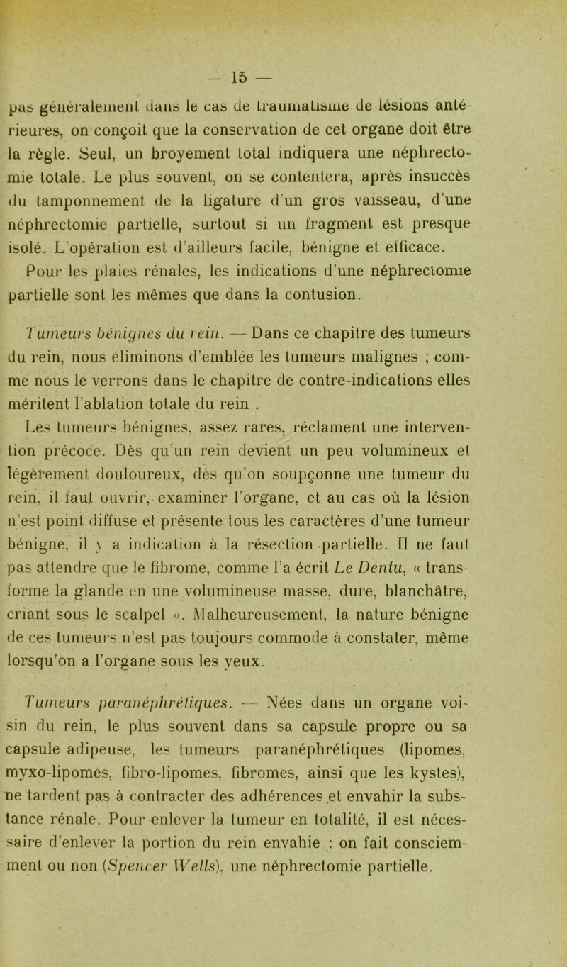pas généralement dans le cas de traumatisme de lésions anté- rieures, on conçoit que la conservation de cet organe doit être la règle. Seul, un broyement total indiquera une néphrecto- mie totale. Le plus souvent, on se contentera, après insuccès du tamponnement de la ligature d'un gros vaisseau, d’une néphrectomie partielle, surtout si un fragment est presque isolé. L'opération est d’ailleurs facile, bénigne et efficace. Pour les plaies rénales, les indications d’une néphrectomie partielle sont les mêmes que dans la contusion. Tumeurs bénignes du rein. — Dans ce chapitre des tumeurs du rein, nous éliminons d’emblée les tumeurs malignes ; com- me nous le verrons dans le chapitre de contre-indications elles méritent l’ablation totale du rein . Les tumeurs bénignes, assez rares, réclament une interven- tion précoce. Dès qu'un rein devient un peu volumineux et légèrement douloureux, dès qu’on soupçonne une tumeur du rein, il faut ouvrir, examiner l’organe, et au cas où la lésion n’est point diffuse et présente tous les caractères d’une tumeur bénigne, il \ a indication à la résection partielle. Il ne faut pas attendre que le fibrome, comme l’a écrit Le Dentu, « trans- forme la glande en une volumineuse masse, dure, blanchâtre, criant sous le scalpel ». Malheureusement, la nature bénigne de ces tumeurs n’est pas toujours commode à constater, même lorsqu’on a l’organe sous les yeux. l umeurs paranéphrétiques. — Nées dans un organe voi- sin du rein, le plus souvent dans sa capsule propre ou sa capsule adipeuse, les tumeurs paranéphrétiques (lipomes, myxo-lipomes, fibro-lipomes, fibromes, ainsi que les kystes), ne tardent pas à contracter des adhérences et envahir la subs- tance rénale. Pour enlever la tumeur en totalité, il est néces- saire d’enlever la portion du rein envahie : on fait consciem- ment ou non (Spencer Wells), une néphrectomie partielle.