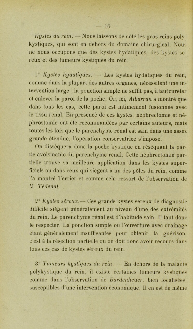 IG — Kystes du rein. — Nous laissons de coté les gros reins poly- kystiques, qui sont en dehors du domaine chirurgical. Nous ne nous occupons que des kystes hydatiques, des kystes sé- reux et des tumeurs kystiques du rein. 1° Kystes hydatiques. — Les kystes hydatiques du rein, comme dans la plupart des autres organes, nécessitent une in- tervention large ; la ponction simple ne suffit pas, il faut cureter et enlever la paroi de la poche. Or, ici, Albarran a montré que dans tous les cas, cette paroi est intimement fusionnée avec ie tissu rénal. En présence de ces kystes, néphrectomie et né- phrostomie ont été recommandées par certains auteurs, mais toutes les fois que le parenchyme rénal est sain dans une assez grande étendue, l’opération conservatrice s’impose. On disséquera donc la poche kystique en réséquant la par- tie avoisinante du parenchyme rénal. Cette néphrectomie par tielle trouve sa meilleure application dans les kystes super- ficiels ou dans ceux qui siègent à un des pôles du rein, comme l’a montré Terrier et comme cela ressort de l’observation de M. Tédenat. 2° Kystes séreux.— Ces grands kystes séreux de diagnostic difficile siègent généralement au niveau d’une des extrémités du rein. Le parenchyme rénal est d’habitude sain. Il faut donc le respecter. La ponction simple ou l’ouverture avec drainage étant généralement insuffisantes pour obtenir la guérison. c’est à la résection partielle qu’on doit donc avoir recours dans tous ces cas de kvstes séreux du rein. «/ 3° Tumeurs liystiques du rein. — En dehors de la maladie polykystique du rein, il existe certaines tumeurs kystiques comme dans l’observation de Bardenheuer, bien localisées susceptibles d’une intervention économique. Il en est de même