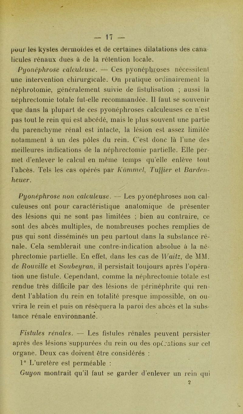 pour les kystes dermoïdes et de certaines dilatations des cana licules rénaux dues à de la rétention locale. Pyonéphrose calculeuse. — Ces pyonéplnoses nécessitent une intervention chirurgicale. On pratique ordinairement la néphrotomie, généralement suivie de listulisation ; aussi la néphrectomie totale fut-elle recommandée. Il faut se souvenir que dans la plupart de ces pyonéphroses calculeuses ce n’est pas tout le rein qui est abcédé, mais le plus souvent une partie du parenchyme rénal est intacte, la lésion est assez limitée notamment à un des pôles du rein. C’est donc là l’une des meilleures indications de la néphrectomie partielle. Elle per- met d’enlever le calcul en même temps quelle enlève tout l’abcès. Tels les cas opérés par Kümmel, Tuilier et Barden- heuev. Pyonéphrose non calculeuse. — Les pyonéphroses non cal- culeuses ont pour caractéristique anatomique de présenter des lésions qui ne sont pas limitées ; bien au contraire, ce sont des abcès multiples, de nombreuses poches remplies de pus qui sont disséminés un peu partout dans la substance ré- nale. Cela semblerait une contre-indication absolue à la né- phrectomie partielle. En effet, dans les cas de Wailz, de MM. de Rouville et Soubeyran, il persistait toujours après l’opéra- tion une fistule. Cependant, comme la néphrectomie totale est rendue très difficile par des lésions de périnéphrite qui ren- dent l’ablation du rein en totalité presque impossible, on ou- vrira le rein et puis on réséquera la paroi des abcès et la subs- tance rénale environnante. Fistules rénales. — Les fistules rénales peuvent persister après des lésions suppurées du rein ou des opérations sur cel organe. Deux cas doivent être considérés : 1° L’uretère est perméable : Guyon montrait qu’il faut se garder d’enlever un rein qui 2
