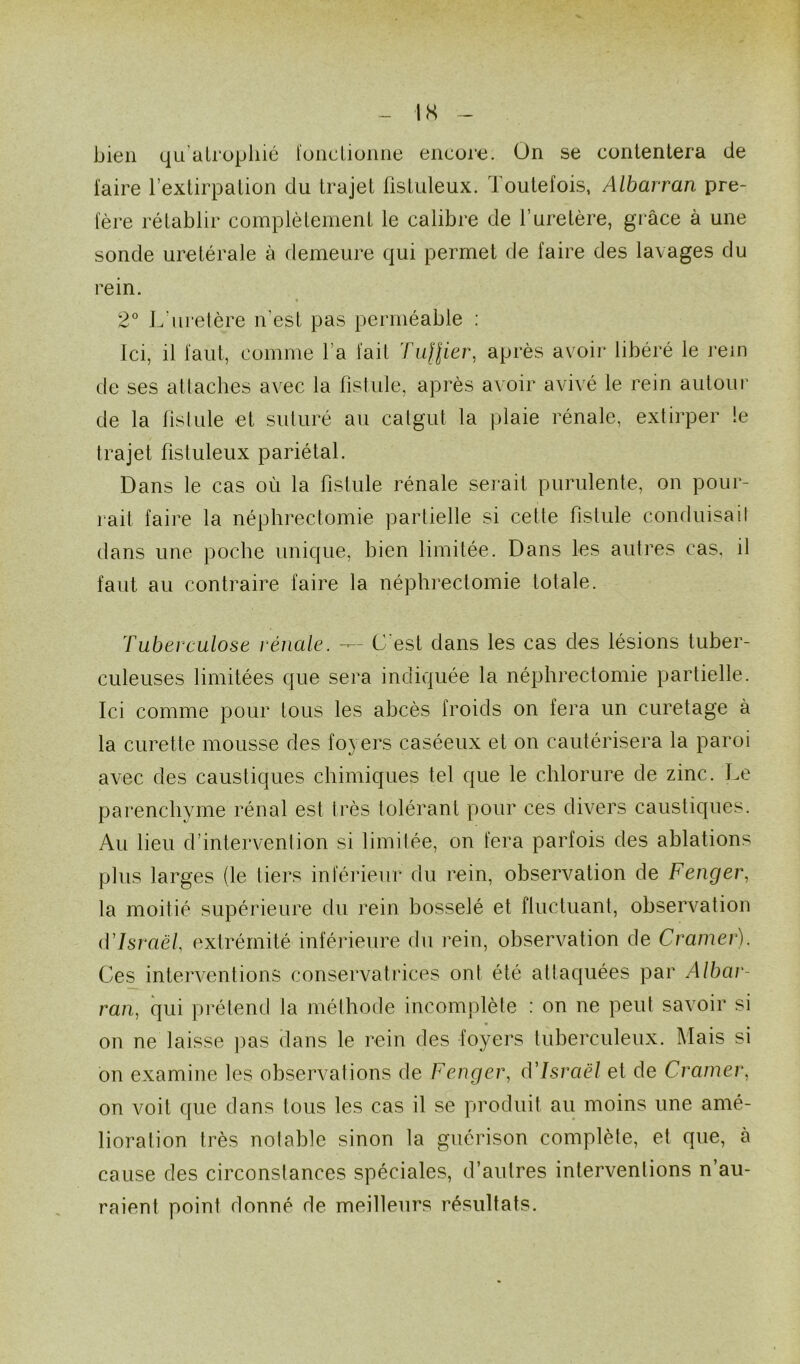 bien qu’atrophié foncLionne encore. On se contentera de faire l’extirpation du trajet ftstuleux. Toutefois, Albarran pré- fère rétablir complètement le calibre de l’uretère, grâce à une sonde uretérale à demeure qui permet de faire des lavages du rein. 2° L'uretère n'est pas perméable : Ici, il faut, comme l a fait Tu($ier, après avoir libéré le rem de ses attaches avec la fistule, après avoir avivé le rein autour de la fistule et suturé au catgut la plaie rénale, extirper le trajet fistuleux pariétal. Dans le cas où la fistule rénale serait purulente, on pour- rait faire la néphrectomie partielle si cette fistule conduisait dans une poche unique, bien limitée. Dans les autres cas, il faut au contraire faire la néphrectomie totale. Tuberculose rénale. —- C est dans les cas des lésions tuber- culeuses limitées que sera indiquée la néphrectomie partielle. Ici comme pour tous les abcès froids on fera un curetage à la curette mousse des foyers caséeux et on cautérisera la paroi avec des caustiques chimiques tel que le chlorure de zinc. Le parenchyme rénal est très tolérant pour ces divers caustiques. Au lieu d’intervention si limitée, on fera parfois des ablations plus larges (le tiers inférieur du rein, observation de Fenger, la moitié supérieure du rein bosselé et fluctuant, observation d'Israël extrémité inferieure du rein, observation de Cramer). Ces interventions conservatrices ont été attaquées par Albar- ran, qui prétend la méthode incomplète : on ne peut savoir si on ne laisse pas dans le rein des foyers tuberculeux. Mais si on examine les observations de Fenger, d'Israël et de Cramer, on voit que dans tous les cas il se produit au moins une amé- lioration très notable sinon la guérison complète, et que, à cause des circonstances spéciales, d’autres interventions n’au- raient point donné de meilleurs résultats.