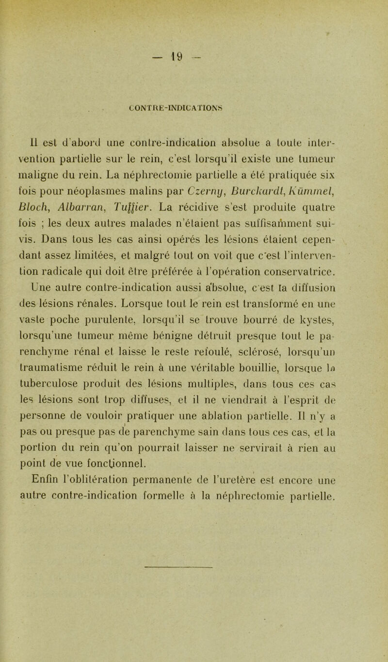 CONTRE-INDICATIONS Il est d'abord une contre-indication absolue a toute inter- vention partielle sur le rein, c’est lorsqu'il existe une tumeur maligne du rein. La néphrectomie partielle a été pratiquée six fois pour néoplasmes malins par Czerny, Burckardt, Kümmel, Bloch, Albarran, Tuilier. La récidive s’est produite quatre fois ; les deux autres malades n’étaient pas suffisamment sui- vis. Dans tous les cas ainsi opérés les lésions étaient cepen- dant assez limitées, et malgré tout on voit que c'est l’interven- tion radicale qui doit être préférée à l’opération conservatrice. Une autre contre-indication aussi absolue, c'est la diffusion des lésions rénales. Lorsque tout le rein est transformé en une vaste poche purulente, lorsqu’il se trouve bourré de kystes, lorsqu’une tumeur même bénigne détruit presque tout le pa- renchyme rénal et laisse le reste refoulé, sclérosé, lorsqu’un traumatisme réduit le rein à une véritable bouillie, lorsque la tuberculose produit des lésions multiples, dans tous ces cas les lésions sont trop diffuses, et il ne viendrait à l’esprit de personne de vouloir pratiquer une ablation partielle. Il n’y a l pas ou presque pas de parenchyme sain dans tous ces cas, et la portion du rein qu’on pourrait laisser ne servirait à rien au point de vue fonctionnel. - i , • Enfin l’oblitération permanente de l’uretère est encore une autre contre-indication formelle à la néphrectomie partielle.