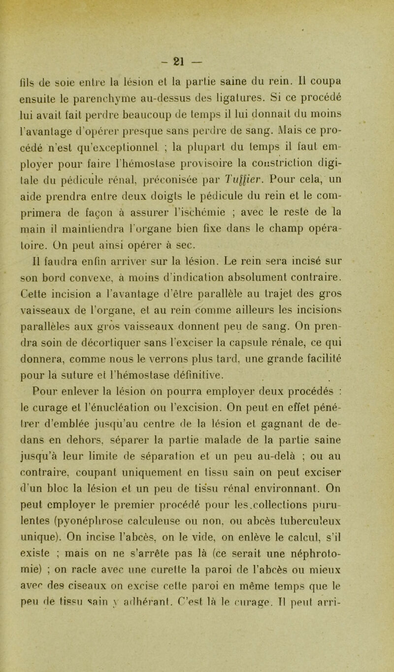 - 21 — fils de soie entre la lésion et la partie saine du rein. 11 coupa ensuite le parenchyme au-dessus des ligatures. Si ce procédé lui avait fait perdre beaucoup de temps il lui donnait du moins 1 avantage d’opérer presque sans perdre de sang. Mais ce pro- cédé n’est qu’exceptionnel. ; la plupart du temps il faut em- ployer pour faire l’hémostase provisoire la couslriction digi- tale du pédicule rénal, préconisée par Tu\lier. Pour cela, un aide prendra entre deux doigts le pédicule du rein et le com- primera de façon à assurer l’ischémie ; avec le reste de la main il maintiendra l'organe bien fixe dans le champ opéra- toire. On peut ainsi opérer à sec. 11 faudra enfin arriver sur la lésion. Le rein sera incisé sur son bord convexe, à moins d’indication absolument contraire. Cette incision a l’avantage d’être parallèle au trajet des gros vaisseaux de l’organe, et au rein comme ailleurs les incisions parallèles aux gros vaisseaux donnent peu de sang. On pren- dra soin de décortiquer sans l’exciser la capsule rénale, ce qui donnera, comme nous le verrons plus tard, une grande facilité pour la suture et l'hémostase définitive. Pour enlever la lésion on pourra employer deux procédés : le curage et l’énucléation ou l’excision. On peut en effet péné- trer d’emblée jusqu’au centre de la lésion et gagnant de de- dans en dehors, séparer la partie malade de la partie saine jusqu’à leur limite de séparation et un peu au-delà ; ou au contraire, coupant uniquement en tissu sain on peut exciser d’un bloc la lésion et un peu de tissu rénal environnant. On peut employer le premier procédé pour les.collections puru- lentes (pyonéphrose calculeuse ou non, ou abcès tuberculeux unique). On incise l’abcès, on le vide, on enlève le calcul, s’il existe ; mais on ne s’arrête pas là (ce serait une néphroto- mie) ; on racle avec une curette la paroi de l’abcès ou mieux avec des ciseaux on excise cette paroi en même temps que le