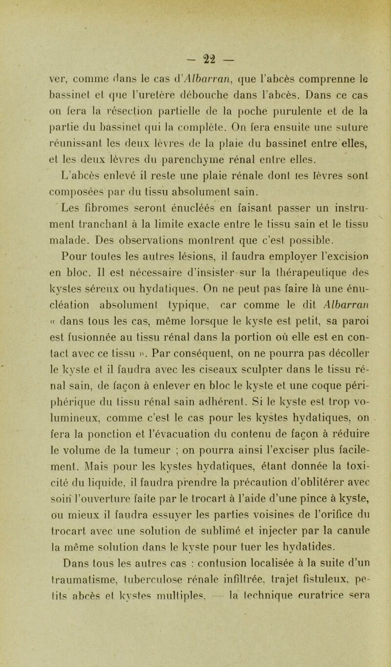 ver, comme dans le cas d'Albarran, que l’abcès comprenne le bassinet et que l’uretère débouche dans l’abcès. Dans ce cas on fera la résection partielle de la poche purulente et de la partie du bassinet qui la complète. On fera ensuite une suture réunissant les deux lèvres de la plaie du bassinet entre elles, et les deux lèvres du parenchyme rénal entre elles. L’abcès enlevé il reste une plaie rénale dont les lèvres sont composées par du tissu absolument sain. Les fibromes seront énucléés en faisant passer un instru- ment tranchant à la limite exacte entre le tissu sain et le tissu malade. Des observations montrent que c’est possible. Pour toutes les autres lésions, il faudra employer l’excision en bloc. Il est nécessaire d’insister sur la thérapeutique des kystes séreux ou hydatiques. On ne peut pas faire là une énu- cléation absolumenl typique, car comme le dit Albarran (( dans tous les cas, même lorsque le kyste est petit, sa paroi est fusionnée au tissu rénal dans la portion où elle est en con- tact avec ce tissu ». Par conséquent, on ne pourra pas décoller le kyste et il faudra avec les ciseaux sculpter dans le tissu ré- nal sain, de façon à enlever en bloc le kyste et une coque péri- phérique du tissu rénal sain adhérent. Si le kyste est trop vo- lumineux, comme c’est le cas pour les kystes hydatiques, on fera la ponction et l’évacuation du contenu de façon à réduire le volume de la tumeur ; on pourra ainsi l’exciser plus facile- ment. Mais pour les kystes hydatiques, étant donnée la toxi- cité du liquide, il faudra prendre la précaution d’oblitérer avec soin l’ouverture faite par le trocart à l’aide d’une pince à kyste, ou mieux il faudra essuyer les parties voisines de l’orifice du trocart avec une solution de sublimé et injecter par la canule la même solution dans le kyste pour tuer les hydatides. Dans tous les autres cas : contusion localisée à la suite d’un traumatisme, tuberculose rénale infiltrée, trajet fistuleux, pe- tits abcès et kystes multiples, la technique curatrice sera