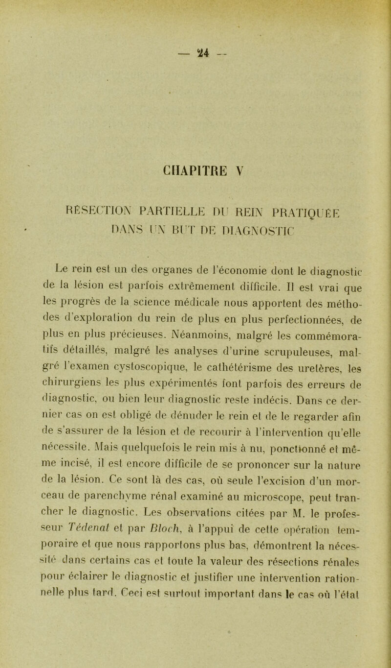 RESECTION PARTIELLE DU REIN PRATIQUÉE DANS UN BUT DE DIAGNOSTIC Le rein est un des organes de l’économie dont le diagnostic de la lésion est parfois extrêmement difficile. Il est vrai que les progrès de la science médicale nous apportent des métho- des d exploration du rein de plus en plus perfectionnées, de plus en plus précieuses. Néanmoins, malgré les commémora- tifs détaillés, malgré les analyses d’urine scrupuleuses, mal- gré 1 examen cystoscopique, le cathétérisme des uretères, les chirurgiens les plus expérimentés font parfois des erreurs de diagnostic, ou bien leur diagnostic reste indécis. Dans ce der- nier cas on est obligé de dénuder le rein et de le regarder afin de s assurer de la lésion et de recourir à l’intervention qu’elle nécessife. Mais quelquefois le rein mis à nu, ponctionné et mê- me incisé, il est encore difficile de se prononcer sur la nature de la lésion. Ce sont là des cas, où seule l’excision d’un mor- ceau de parenchyme rénal examiné au microscope, peut tran- cher le diagnostic. Les observations citées par M. le profes- seur Tédenat et par Bloch, à l’appui de cette opération tem- poraire et que nous rapportons plus bas, démontrent la néces- site dans certains cas et toute la valeur des résections rénales pour éclairer le diagnostic et justifier une intervention ration- nelle plus tard. Ceci est surtout important dans le cas où Létal