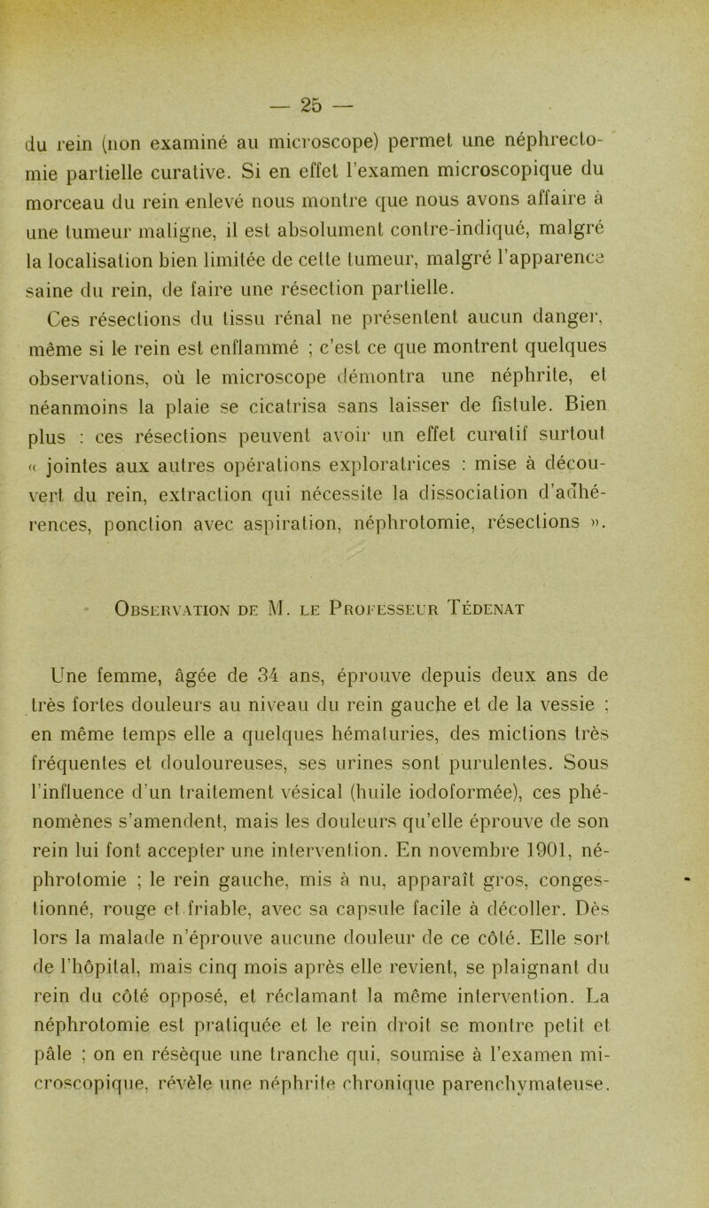 du rein (non examiné au microscope) permet une néphrecto- mie partielle curative. Si en effet l’examen microscopique du morceau du rein enlevé nous montre que nous avons aliaire à une tumeur maligne, il est absolument contre-indiqué, malgré la localisation bien limitée de celte tumeur, malgré l’apparence saine du rein, de faire une résection partielle. Ces résections du tissu rénal ne présentent aucun danger, même si le rein est enflammé ; c’est ce que montrent quelques observations, où le microscope démontra une néphrite, et néanmoins la plaie se cicatrisa sans laisser de fistule. Bien plus : ces résections peuvent avoir un effet curatif surtout « jointes aux autres opérations exploratrices : mise à décou- vert du rein, extraction qui nécessite la dissociation d’adhé- rences, ponction avec aspiration, néphrotomie, résections ». Observation de M. le Processeur Tédenat Une femme, âgée de 34 ans, éprouve depuis deux ans de très fortes douleurs au niveau du rein gauche et de la vessie ; en même temps elle a quelques hématuries, des mictions très fréquentes et douloureuses, ses urines sont purulentes. Sous l’influence d'un traitement vésical (huile iodoformée), ces phé- nomènes s’amendent, mais les douleurs qu’elle éprouve de son rein lui font accepter une intervention. En novembre 1901, né- phrotomie ; le rein gauche, mis à nu, apparaît gros, conges- tionné, rouge et friable, avec sa capsule facile à décoller. Dès lors la malade n’éprouve aucune douleur de ce côté. Elle sort de l’hôpital, mais cinq mois après elle revient, se plaignant du rein du côté opposé, et réclamant la même intervention. La néphrotomie est pratiquée et le rein droit se montre petit et pâle ; on en résèque une tranche qui, soumise à l’examen mi- croscopique, révèle une néphrite chronique parenchymateuse.
