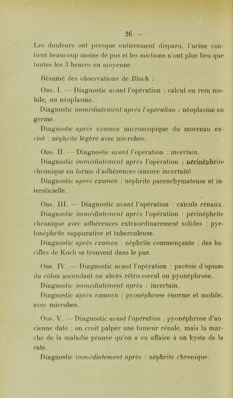 36 Les douleurs oui presque entièrement disparu, l’urine con- lienl beaucoup moins de pus el les mictions n’ont plus lieu que toutes les 3 heures en moyenne. 1/ Résumé des observations de Bloch : Obs. I. — Diagnostic avant l’opération : calcul ou rein mo- bile, ou néoplasme. Diagnostic immédiatement après Vopération : néoplasme en germe. Diagnostic après examen microscopique du morceau ex- cisé : néphrite légère avec microbes. Obs. IL — Diagnostic avant l’opération : incertain. Diagnostic immédiatement après l’opération ; Dérinéphrite chronique en forme d'adhérences (encore incertain). Diagnostic après examen : néphrite parenchymateuse et in- tersticielle. » Obs. III. — Diagnostic avant l’opération : calculs rénaux. Diagnostic immédiatement après l’opération : périnéphrite chronique avec adhérences extraordinarement solides : pyé- lonéphrite suppurative et tuberculeuse. Diagnostic après examen : néphrite commençante ; des ba- cilles de Koch se trouvent dans le pus. Obs. IV. — Diagnostic avant l’opération : parésie d’opium du côlon ascendant ou abcès rétro-cœcal ou pyonéphrose. Diagnostic immédiatement après : incertain. Diagnostic après examen : pyonéphrose énorme et mobile, avec microbes. Obs. V. — Diagnostic avant /’opération : pyonéphrose d’an- cienne date ; on croit palper une tumeur rénale, mais la mar- che de la maladie prouve qu’on a eu affaire à un kyste de la rate. Diagnostic immédiatement après : néphrite chronique.