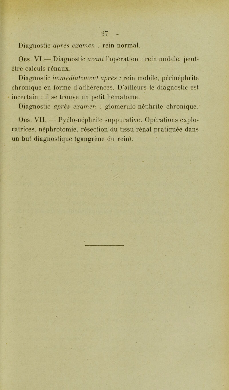 Obs. VI.— Diagnostic avant l’opération : rein mobile, peut- être calculs rénaux. Diagnostic immédiatement après : rein mobile, périnéphrite chronique en forme d’adhérences. D’ailleurs le diagnostic est • incertain ; il se trouve un petit hématome. Diagnostic après examen : glomerulo-néphrite chronique. Obs. VII. — Pvélo-néphrite suppurative. Opérations explo- ratrices, néphrotomie, résection du tissu rénal pratiquée dans un but diagnostique (gangrène du rein).