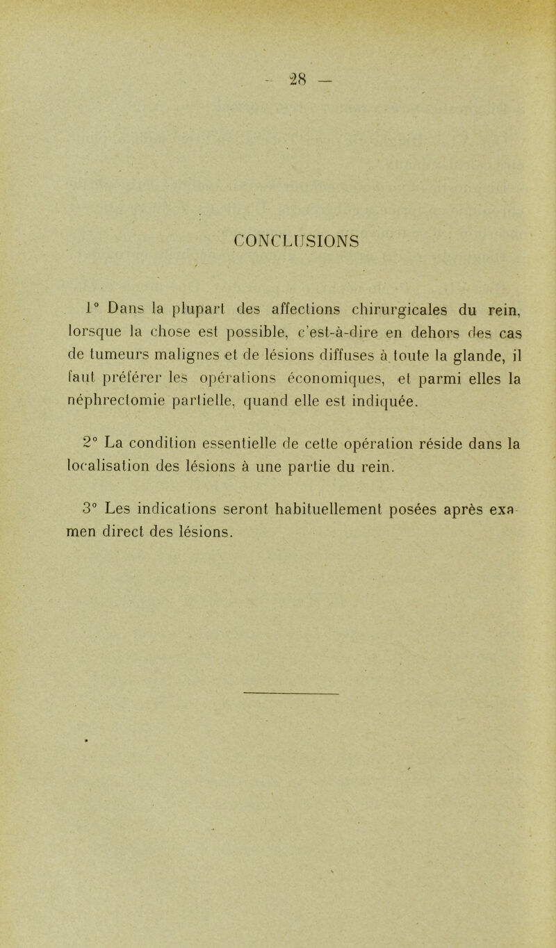 CONCLUSIONS 1° Dans la plupart des affections chirurgicales du rein, lorsque la chose est possible, c’est-à-dire en dehors des cas de tumeurs malignes et de lésions diffuses à toute la glande, il iaut préférer les opérations économiques, et parmi elles la néphrectomie partielle, quand elle est indiquée. 2° La condition essentielle de cette opération réside dans la localisation des lésions à une partie du rein. 3° Les indications seront habituellement posées après exa men direct des lésions.
