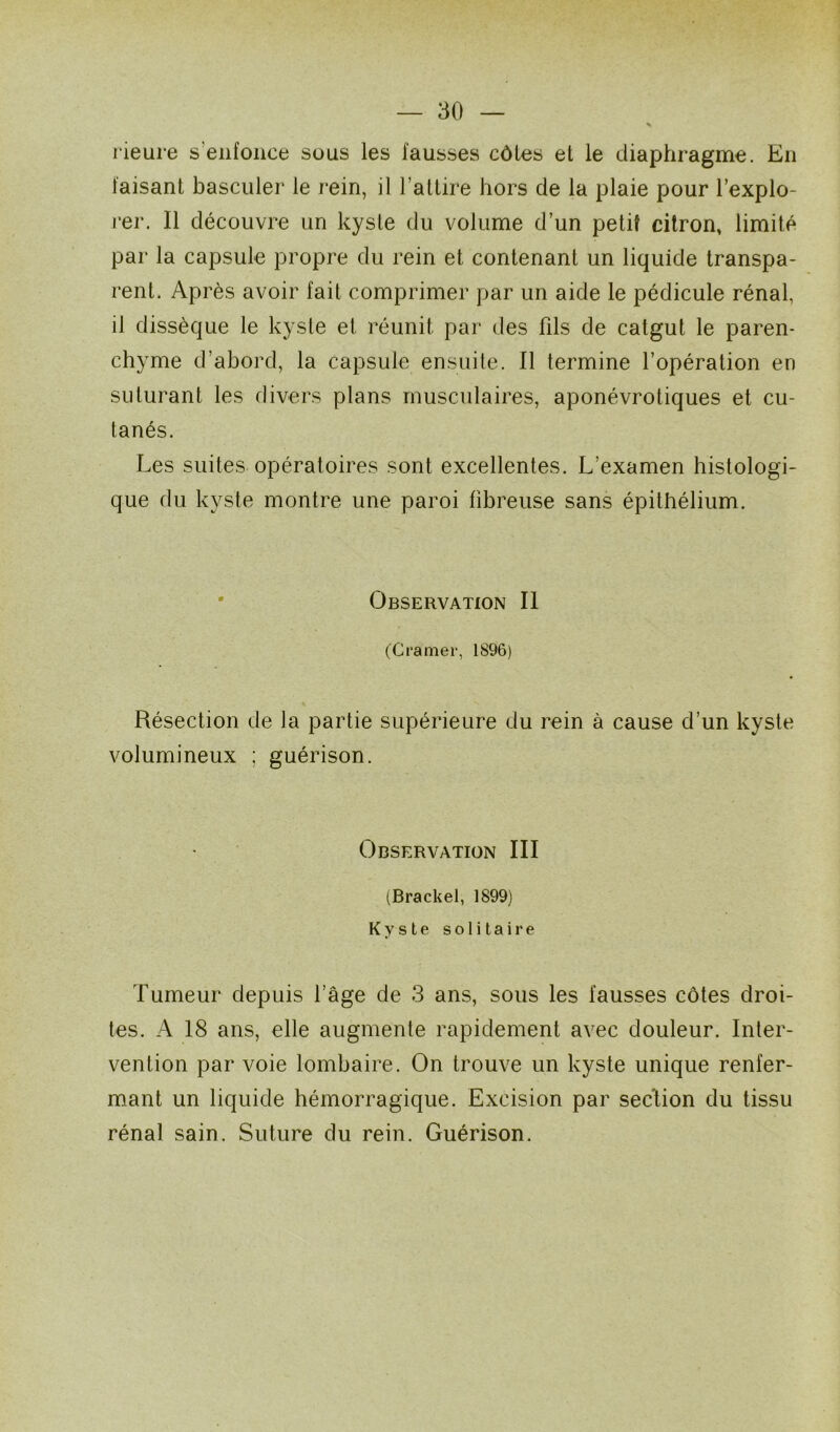 rieure s’enfonce sous les fausses côtes et le diaphragme. En faisant basculer le rein, il l’attire hors de la plaie pour l’explo- rer. Il découvre un kyste du volume d’un petit citron, limité par la capsule propre du rein et contenant un liquide transpa- rent. Après avoir fait comprimer par un aide le pédicule rénal, il dissèque le kyste et réunit par des fds de catgut le paren- chyme d’abord, la capsule ensuite. Il termine l’opération en suturant les divers plans musculaires, aponévrotiques et cu- tanés. Les suites opératoires sont excellentes. L’examen histologi- que du kyste montre une paroi fibreuse sans épithélium. Observation II (Cramer, 1896) Résection de la partie supérieure du rein à cause d’un kyste volumineux ; guérison. Observation III (Brackel, 1899) Kyste solitaire Tumeur depuis l’âge de 3 ans, sous les fausses côtes droi- tes. A 18 ans, elle augmente rapidement avec douleur. Inter- vention par voie lombaire. On trouve un kyste unique renfer- mant un liquide hémorragique. Excision par section du tissu rénal sain. Suture du rein. Guérison.