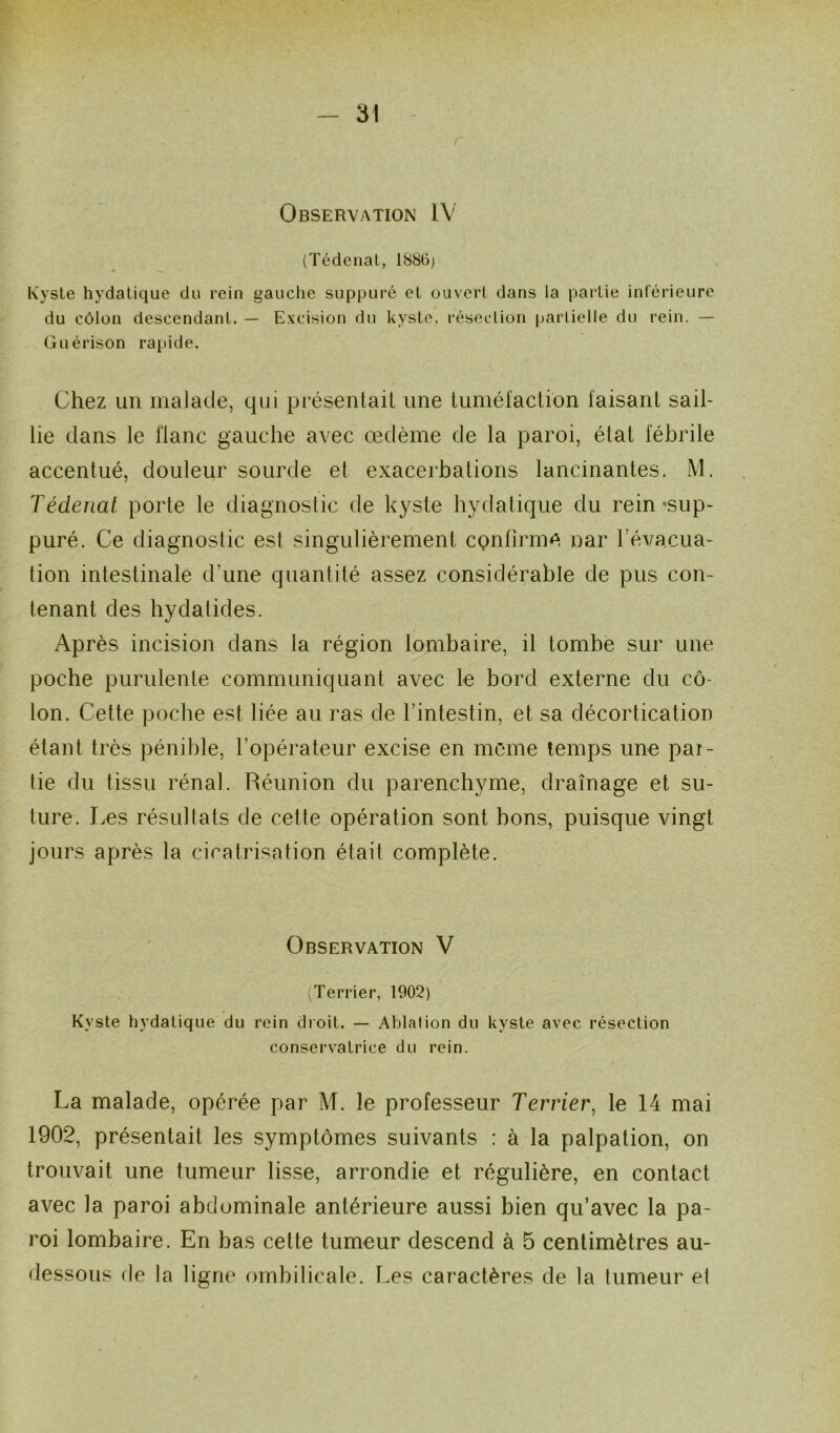 Observation IV (Tédenat, 1886) » Kyste hydatique du rein gauche suppuré et ouvert dans la partie inférieure du côlon descendant. — Excision du kyste, résection partielle du rein. — Guérison rapide. Chez un malade, qui présentait une tuméfaction faisant sail- lie dans le flanc gauche avec œdème de la paroi, état fébrile accentué, douleur sourde et exacerbations lancinantes. M. Tédenat porte le diagnostic de kyste hydatique du rein 'sup- puré. Ce diagnostic est singulièrement confirme, nar l’évacua- tion intestinale d'une quantité assez considérable de pus con- tenant des hydalides. Après incision dans la région lombaire, il tombe sur une poche purulente communiquant avec le bord externe du cô- lon. Cette poche est liée au ras de l’intestin, et sa décortication étant très pénible, l’opérateur excise en meme temps une pai- tie du tissu rénal. Réunion du parenchyme, drainage et su- ture. Les résultats de cette opération sont bons, puisque vingt jours après la cicatrisation était complète. Observation V (^Terrier, 1902) Kyste hydatique du rein droit. — Ablalion du kyste avec résection conservatrice du rein. La malade, opérée par M. le professeur Terrier, le 14 mai 1902, présentait les symptômes suivants : à la palpation, on trouvait une tumeur lisse, arrondie et régulière, en contact avec la paroi abdominale antérieure aussi bien qu’avec la pa- roi lombaire. En bas cette tumeur descend à 5 centimètres au- dessous de la ligne ombilicale. Les caractères de la tumeur et