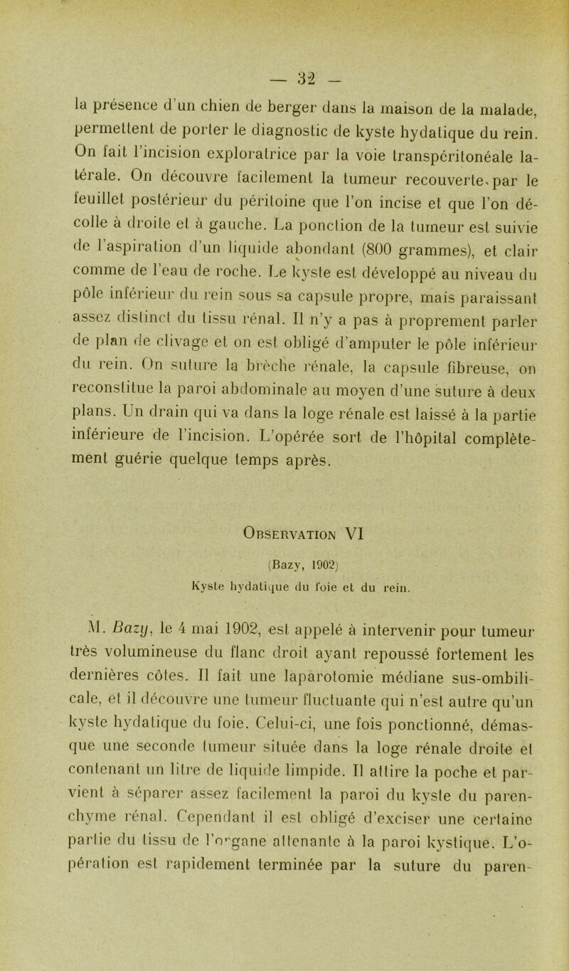 la présence d un chien de berger dans la maison de la malade, permettent de porter le diagnostic de kyste hydatique du rein. On lait 1 incision exploratrice par la voie transpéritonéale la- térale. On découvre lacilement la tumeur recouverte, par le leuillet postérieur du péritoine que l’on incise et que l’on dé- colle à droite et à gauche. La ponction de la tumeur est suivie de 1 aspiration d’un liquide abondant (800 grammes), et clair comme de 1 eau de roche. Le kyste est développé au niveau du pôle inférieur du rein sous sa capsule propre, mais paraissant assez distinct du tissu rénal. Il n’y a pas à proprement parler de plan de clivage et on est obligé d’amputer le pôle inférieur du rein. On suture la brèche rénale, la capsule fibreuse, on reconstitue la paroi abdominale au moyen d’une suture à deux plans. Un drain qui va dans la loge rénale est laissé à la partie inférieure de l’incision. L’opérée sort de ment guérie quelque temps après. l’hôpital complète- Observation VI (Bazy, 1902) Kyste hydatique du foie et du rein. AL Bazy, le 4 mai 1902, est appelé à intervenir pour tumeur très volumineuse du flanc droit ayant repoussé fortement les dernières côtes. Il fait une laparotomie médiane sus-ombili- cale, et il découvre une tumeur fluctuante qui n’est autre qu’un kyste hydatique du foie. Celui-ci, une fois ponctionné, démas- que une seconde tumeur située dans la loge rénale droite et contenant un litre de liquide limpide. Il attire la poche et par- vient à séparer assez facilement la paroi du kyste du paren- chyme rénal. Cependant il est obligé d’exciser une certaine partie du tissu de l’organe aliénante à la paroi kystique. L’o- pération est rapidement terminée par la suture du pareil-
