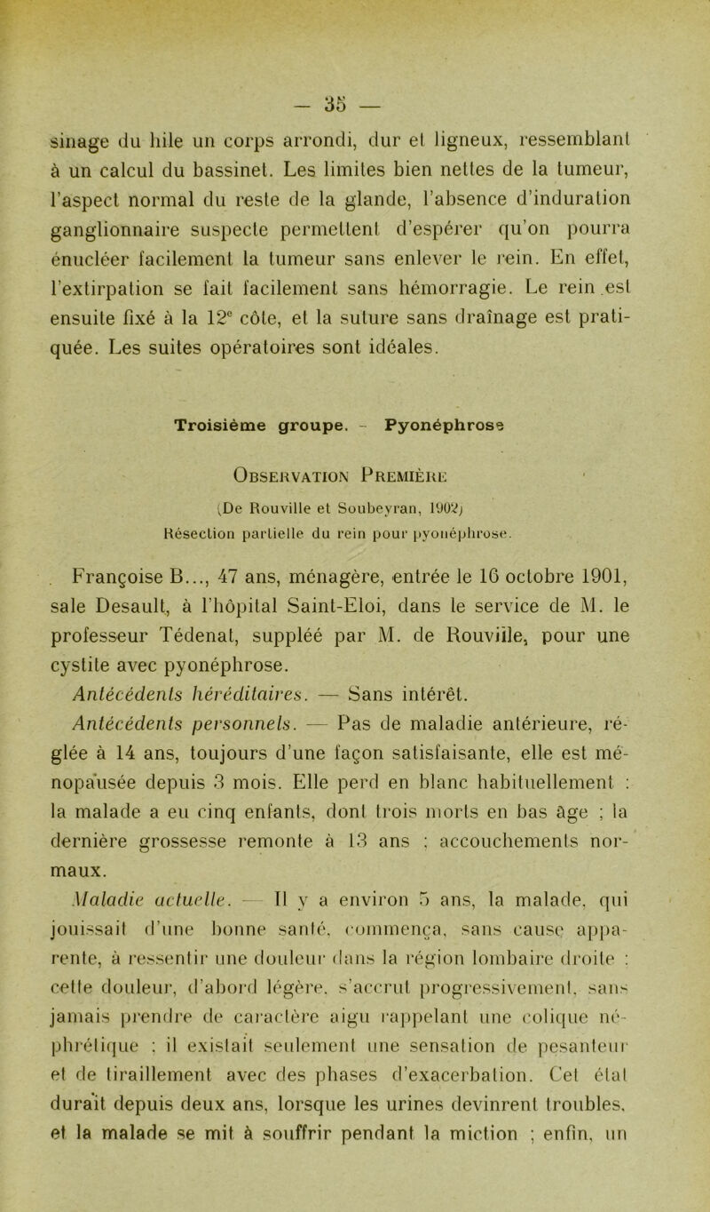 sinage du hile un corps arrondi, dur et ligneux, ressemblant à un calcul du bassinet. Les limites bien nettes de la tumeur, l’aspect normal du reste de la glande, l’absence d’induration ganglionnaire suspecte permettent d’espérer qu’on pourra énucléer facilement la tumeur sans enlever le rein. En effet, l’extirpation se fait facilement sans hémorragie. Le rein est ensuite fixé à la 12e côte, et la suture sans drainage est prati- quée. Les suites opératoires sont idéales. Troisième groupe. - Pyonéphrose Observation Première •vDe Rouville et Soubeyran, Résection partielle du rein pour pyonéphrose. Françoise B..., 47 ans, ménagère, entrée le 16 octobre 1901, sale Desault, à l’hôpital Saint-Eloi, dans le service de M. le professeur Tédenat, suppléé par M. de Rouviile, pour une cystite avec pyonéphrose. Antécédents héréditaires. — Sans intérêt. Antécédents personnels. — Pas de maladie antérieure, ré- glée à 14 ans, toujours d’une façon satisfaisante, elle est mé- nopausée depuis 3 mois. Elle perd en blanc habituellement : la malade a eu cinq enfants, dont trois morts en bas âge ; la dernière grossesse remonte à 13 ans ; accouchements nor- maux. Maladie actuelle. — Il y a environ 5 ans, la malade, qui jouissait d’une bonne santé, commença, sans cause appa- rente, à ressentir une douleur dans la région lombaire droite : cette douleur, d’abord légère, s’accrut progressivement, sans jamais prendre de caractère aigu rappelant une colique né- phrétique : il existait seulement une sensation de pesanteur et de tiraillement avec des phases d’exacerbation. Ce! état durait depuis deux ans, lorsque les urines devinrent troubles, et la malade se mit à souffrir pendant la miction ; enfin, un