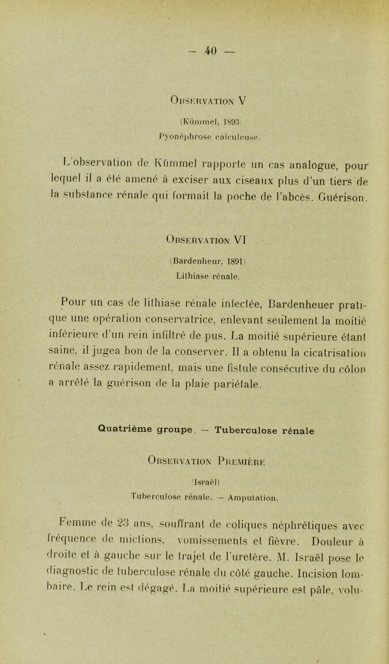 OBSERVATION V (Kümmel, 1893 Pyonéphrose calculcuse. L observation de Kümmel rapporte un cas analogue, pour lequel il a été amené à exciser aux ciseaux plus d’un tiers de la substance rénale qui formait la poche de l’abcès. Guérison. Observation VI (Bardenheur, 1891) Lithiase rénale. Pour un cas de lithiase rénale infectée, Bardenheuer prati- que une opération conservatrice, enlevant seulement la moitié inférieure d un rein infiltré de pus. La moitié supérieure étant saine, il jugea bon de la conserver. Il a obtenu la cicatrisation rénale assez rapidement, mais une fistule consécutive du côlon a arrêté la guérison de la plaie pariétale. Quatrième çjroupe. — Tuberculose rénale Observation Première (Israël) Tuberculose rénale. — Amputation. Femme de 23 ans, souffrant de coliques néphrétiques avec héquence de mictions, vomissements et fièvre. Douleur à droile et à gauche sur le trajet de l’uretère. M. Israël pose le diagnostic de tuberculose rénale du côté gauche. Incision lom- baire. Le rein est dégagé. La moitié supérieure est pâle, volu-