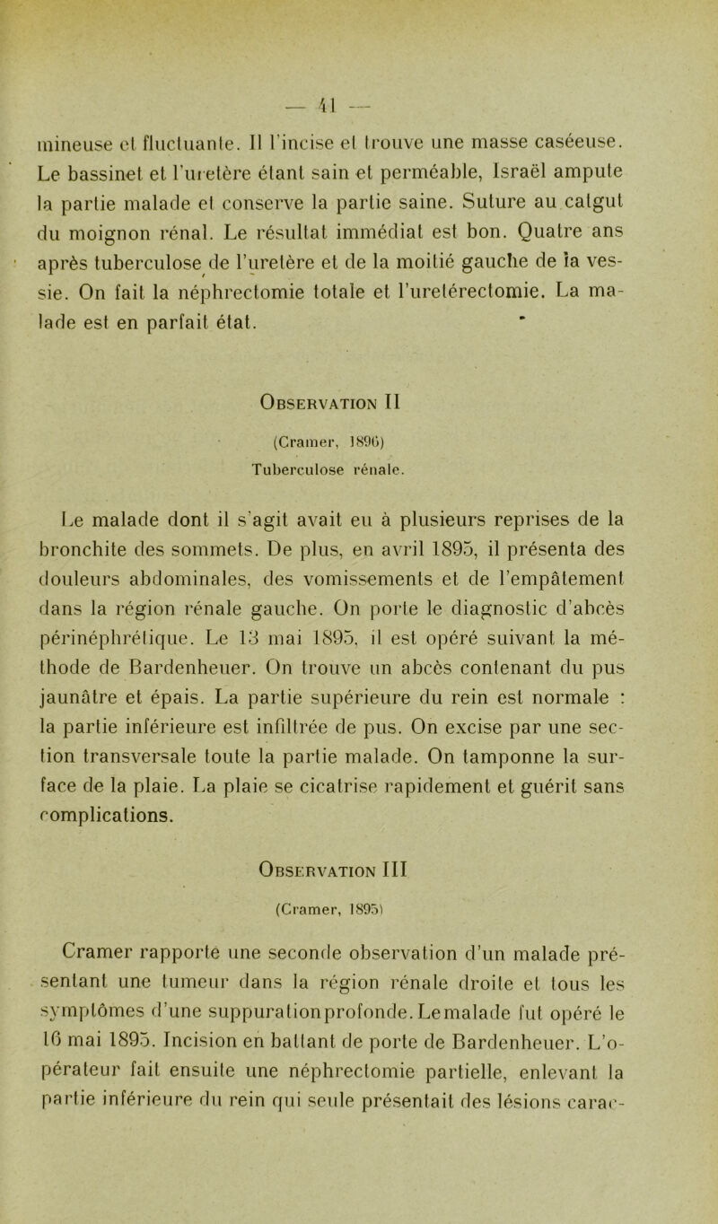 mineuse el fluctuante. Il l’incise et trouve une masse caséeuse. Le bassinet et f uretère étant sain et perméable, Israël ampute la partie malade el conserve la partie saine. Suture au catgut du moignon rénal. Le résultat immédiat est bon. Quatre ans après tuberculose de l’uretère et de la moitié gauche de ia ves- sie. On fait la néphrectomie totale et l’urelérectomie. La ma- lade est en parfait état. Observation II (Cramer, 1890) Tuberculose rénale. Le malade dont il s’agit avait eu à plusieurs reprises de la bronchite des sommets. De plus, en avril 1895, il présenta des douleurs abdominales, des vomissements et de l’empâtement dans la région rénale gauche. On porte le diagnostic d’abcès périnéphrétique. Le 13 mai 1895, il est opéré suivant la mé- thode de Bardenheuer. On trouve un abcès contenant du pus jaunâtre et épais. La partie supérieure du rein est normale : la partie inférieure est infiltrée de pus. On excise par une sec- tion transversale toute la partie malade. On tamponne la sur- face de la plaie. La plaie se cicatrise rapidement et guérit sans complications. Observation III (Cramer, 1895) Cramer rapporte une seconde observation d’un malade pré- sentant une tumeur dans la région rénale droite et tous les symptômes d’une suppurationprofonde. Le malade fut opéré le 16 mai 1895. Incision en ballant de porte de Bardenheuer. L’o- pérateur fait ensuite une néphrectomie partielle, enlevant la partie inférieure du rein qui seule présentait des lésions carac-