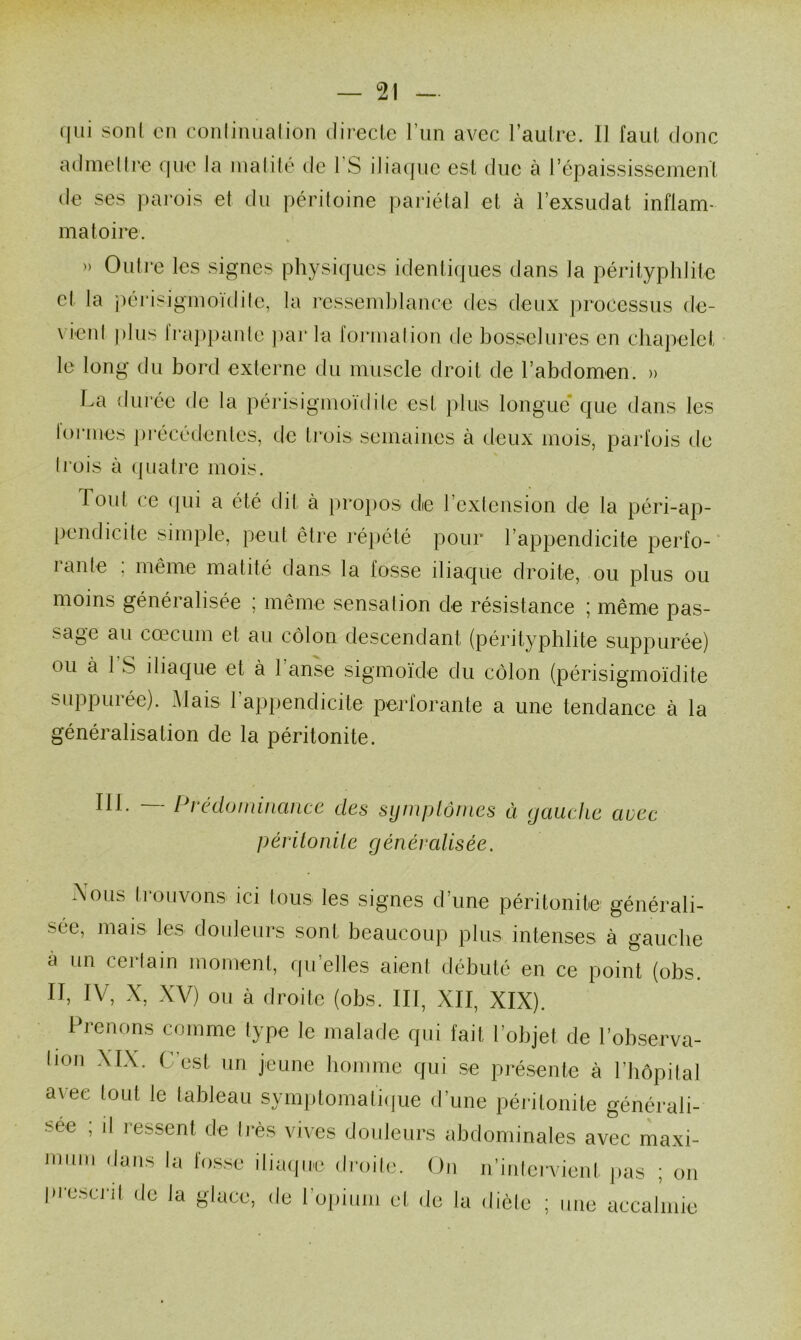 qui son! en conlinuation directe l’un avec l’autre, il faut donc admettre que la matité de 1 S iliaque est due à l’épaississement de ses parois et du péritoine pariétal et à l’exsudât inflam- matoire. » Outre les signes physiques identiques dans la pérityphlite cl la périsigmoïdite, la ressemblance des deux processus de- vient plus frappante par la formation de bosselures en chapelet le long du bord externe du muscle droit de l’abdomen. » La durée de la périsigmoïdite est plus longue que dans les lormes précédentes, de trois semaines à deux mois, parfois de (rois à quatre mois. Tout ce qui a été dit à propos die l’extension de la péri-ap- pendicite simple, peut être répété pour l’appendicite perfo- rante , même matité dans la fosse iliaque droite, ou plus ou moins généralisée ; même sensation de résistance ; même pas- sage au cæcum et au côlon descendant (pérityphlite suppurée) ou à 1 S iliaque et à 1 anse sigmoïde du côlon (périsigmoïdite suppurée). Mais l’appendicite perforante a une tendance à la généralisation de la péritonite. 111. — Prédominance des symptômes à gauche avec péritonite généralisée. Nous trouvons ici tous les signes d’une péritonite générali- sée, mais les douleurs sont beaucoup plus intenses à gauche à un cerlain moment, quelles aient débuté en ce point (obs. II, IV, X, XV) ou à droite (obs. III, XII, XIX). Prenons comme type le malade qui fait l’objet de l’observa- lion XIX. C’est un jeune homme qui se présente à l’hôpital avec tout le tableau symptomatique d’une péritonite générali- sée ; il ressent de très vives douleurs abdominales avec maxi- mum (,ans la fosse Maque droite. On n’intervient pas ; on pi osait de la glace, de 1 opium et de la diète ; une accalmie