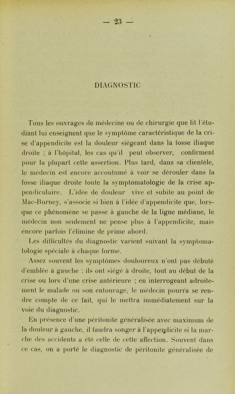 v DIAGNOSTIC Tous les ouvrages de médecine ou de chirurgie que lit l’étu- diant lui enseignent que le symptôme caractéristique de la cri- se d’appendicite est la douleur siégeant dans la fosse iliaque droite ; à l’hôpital, les cas qu’il peut observer, confirment pour la plupart cette assertion. Plus tard, dans sa clientèle, le médecin est encore accoutumé à voir se dérouler dans la fosse iliaque droite toute la symptomatologie de la crise ap- pendiculaire. L’idée de douleur vive et subite au point de Mac-Burney, s’associe si bien à l’idée d’appendicite que, lors- que ce phénomène se passe à gauche de la ligne médiane, le médecin non seulement ne pense plus à l’appendicite, mais encore parfois l’élimine de prime abord. Les difficultés du diagnostic varient suivant la symptoma- tologie spéciale à chai pie forme. Assez souvent les symptômes douloureux n’ont pas débuté d’emblée à gauche ; ils ont siégé à droite, tout, au début de la crise ou lors d’une crise antérieure ; en interrogeant adroite- ment le malade ou son entourage, le médecin pourra se ren- dre compte de ce fait, qui le mettra immédiatement sur la voie du diagnostic. En présence d’une péritonite généralisée avec maximum de la douleur à gauche, il faudra songer à l'appendicite si la mar- che des accidents a été celle de cette affection. Souvent dans ce cas, on a porté le diagnostic de péritonite généralisée de