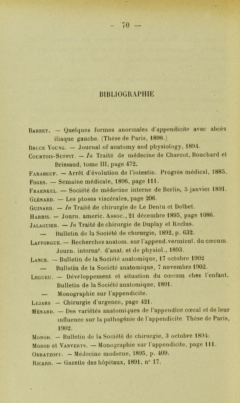 BIBLIOGRAPHIE Barbet. — Quelques formes anormales d'appendicite avec abcès iliaque gauche. (Thèse de Paris, 1898.) Bruce Young. — Journal of anatomy and physiology, 1894. Courtois-Suffit. — In Traité de médecine de Charcot, Bouchard et Brissaud, tome III, page 472. Farabeuf. — Arrêt d’évolution de l’intestin. Progrès médical, 1885. Foges. — Semaine médicale, 1896, page 111. Fraenkel. — Société de médecine interne de Berlin, 5 janvier 1891. Glénard. — Les ptoses viscérales, page 206. Guinard. — In Traité de chirurgie de Le Dentu et Delbet. Harris. — Journ. americ. Assoc.,2L décembre 1895, page 1086. Jalaguier. — In Traité de chirurgie de Duplay et Reclus. — Bulletin de la Société de chirurgie, 1892, p. 632. Lafforgue. — Recherches anatom. sur l’append.vermicul. du cæcum. Journ. internaL d’anat. et de physiol., 1893. Lance. — Bulletin de la Société anatomique, 17 octobre 1902 — Bulletin de la Société anatomique, 7 novembre 1902. Legueu. — Développement et situation du cæcum chez 1 enfant. Bulletin de la Société anatomique, 1891. — Monographie sur l’appendicite. Lejars — Chirurgie d’urgence, page 421. Ménard. — Des variétés anatomiques de l’appendice cœcal et de leur miluence sur la pathogénie de l'appendicite Thèse de Paris, 1902. Monod. — Bulletin de la Société de chirurgie, 3 octobre 1894-. Monod et Van verts. — Monographie sur l’appendicite, page 111. Qbratzoff. — Médecine moderne, 1895, p. 409. Ricard. — Gazette des hôpitaux, 1891, n° 17.