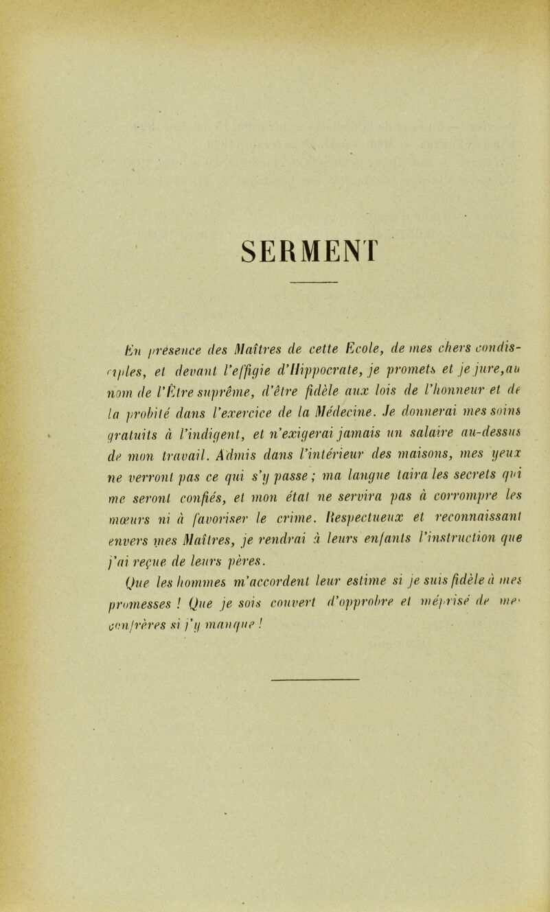 I SERMENT En présence des Maîtres de cette Ecole, de mes chers condis- rifiles, et devant l'effigie d’Hippocrate, je promets et je jure,au nom de l’Être suprême, d'être fidèle aux lois de l'honneur et de la probité dans l'exercice de la Médecine. Je donnerai mes soins gratuits à l'indigent, et n'exigerai jamais un salaire au-dessus de mon travail. Admis dans l'intérieur des maisons, mes yeux ne verront pas ce qui s'y passe ; ma langue taira les secrets qui me seront confiés, et mon état ne servira pas à corrompre les mœurs ni à favoriser le crime. Respectueux et reconnaissant envers nœs Maîtres, je rendrai à leurs enfants l'instruction que j'ai reçue de leurs pères. Que les hommes m'accordent leur estime si je suis fidèle à mes promesses ! Que je sois couvert d'opprobre et méprisé de me« confrères si j'y manque !